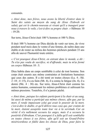 127
consumés.
« Ainsi donc, mes frères, nous avons la liberté d'entrer dans le
Saint des saints au moyen du sang de Jésus (Yahweh est
salut), qui est le chemin nouveau et vivant qu'il a inauguré pour
nous à travers le voile, c'est-à-dire sa propre chair. » Hébreux 10
: 19-20.
Sur terre, Jésus-Christ était 100 % homme et 100 % Dieu.
Il était 100 % homme car Dieu décida de venir sur terre, de vivre
pendant neuf mois dans le ventre d’une femme, de naître dans une
étable et de rester au milieu des hommes pécheurs pendant 33 ans
afin de sauver l'humanité toute entière.
« C'est pourquoi Jésus-Christ, en entrant dans le monde, a dit :
Tu n'as pas voulu de sacrifice, ni d'offrande, mais tu m'as formé
un corps» Hébreux 10 : 5.
Dieu habita dans un corps semblable à celui de tout homme. Son
corps était soumis aux même contraintes et limitations humaines
que ceux des autres. Il a été tenté en toutes choses (Lu. 4 ; Hé.
2 :18 ; 4 :15), il a eu faim (Mt. 4), il a connu la fatigue (Jn. 4), il a
dormi (Mc. 4 : 38) etc. Sur terre, Jésus-Christ était comme les
autres humains, connaissant les mêmes problèmes et subissant les
mêmes pressions. Toutefois, il n’a jamais péché.
« Ainsi donc, puisque les enfants participent à la chair et au sang,
lui aussi de même a participé aux mêmes choses, afin que, par la
mort, il rende impuissant celui qui avait le pouvoir de la mort,
c'est-à-dire le diable, et qu'il délivre tous ceux qui, par crainte de
la mort, étaient assujettis toute leur vie à la servitude. Car en
vérité il n'a nullement secouru les anges, mais il a secouru la
postérité d'Abraham. C'est pourquoi il a fallu qu'il soit semblable
en toutes choses à ses frères, afin qu'il soit un Grand-Prêtre
miséricordieux et fidèle dans les choses de Dieu, pour faire la
 