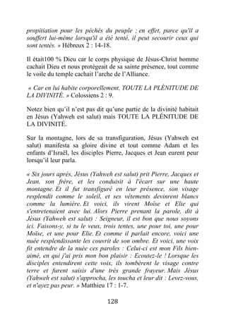 128
propitiation pour les péchés du peuple ; en effet, parce qu'il a
souffert lui-même lorsqu'il a été tenté, il peut secourir ceux qui
sont tentés. » Hébreux 2 : 14-18.
Il était100 % Dieu car le corps physique de Jésus-Christ homme
cachait Dieu et nous protégeait de sa sainte présence, tout comme
le voile du temple cachait l’arche de l’Alliance.
« Car en lui habite corporellement, TOUTE LA PLÉNITUDE DE
LA DIVINITÉ. » Colossiens 2 : 9.
Notez bien qu’il n’est pas dit qu’une partie de la divinité habitait
en Jésus (Yahweh est salut) mais TOUTE LA PLÉNITUDE DE
LA DIVINITÉ.
Sur la montagne, lors de sa transfiguration, Jésus (Yahweh est
salut) manifesta sa gloire divine et tout comme Adam et les
enfants d’Israël, les disciples Pierre, Jacques et Jean eurent peur
lorsqu’il leur parla.
« Six jours après, Jésus (Yahweh est salut) prit Pierre, Jacques et
Jean, son frère, et les conduisit à l'écart sur une haute
montagne. Et il fut transfiguré en leur présence, son visage
resplendit comme le soleil, et ses vêtements devinrent blancs
comme la lumière. Et voici, ils virent Moïse et Elie qui
s'entretenaient avec lui. Alors Pierre prenant la parole, dit à
Jésus (Yahweh est salut) : Seigneur, il est bon que nous soyons
ici. Faisons-y, si tu le veux, trois tentes, une pour toi, une pour
Moïse, et une pour Elie. Et comme il parlait encore, voici une
nuée resplendissante les couvrit de son ombre. Et voici, une voix
fit entendre de la nuée ces paroles : Celui-ci est mon Fils bien-
aimé, en qui j'ai pris mon bon plaisir : Ecoutez-le ! Lorsque les
disciples entendirent cette voix, ils tombèrent le visage contre
terre et furent saisis d'une très grande frayeur. Mais Jésus
(Yahweh est salut) s'approcha, les toucha et leur dit : Levez-vous,
et n'ayez pas peur. » Matthieu 17 : 1-7.
 