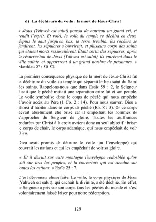 129
d) La déchirure du voile : la mort de Jésus-Christ
« Jésus (Yahweh est salut) poussa de nouveau un grand cri, et
rendit l’esprit. Et voici, le voile du temple se déchira en deux,
depuis le haut jusqu’en bas, la terre trembla, les rochers se
fendirent, les sépulcres s’ouvrirent, et plusieurs corps des saints
qui étaient morts ressuscitèrent. Étant sortis des sépulcres, après
la résurrection de Jésus (Yahweh est salut), ils entrèrent dans la
ville sainte, et apparurent à un grand nombre de personnes. »
Matthieu 27 : 50-53.
La première conséquence physique de la mort de Jésus-Christ fut
la déchirure du voile du temple qui séparait le lieu saint du Saint
des saints. Rappelons-nous que dans Esaïe 59 : 2, le Seigneur
disait que le péché mettait une séparation entre lui et son peuple.
Le voile symbolise donc le corps de péché qui nous empêche
d’avoir accès au Père (1 Co. 2 : 14). Pour nous sauver, Dieu a
choisi d’habiter dans ce corps de péché (Ro. 8 : 3). Or ce corps
devait absolument être brisé car il empêchait les hommes de
s’approcher du Seigneur de gloire. Toutes les souffrances
endurées par Christ à la croix avaient donc un seul objectif : briser
le corps de chair, le corps adamique, qui nous empêchait de voir
Dieu.
Dieu avait promis de détruire le voile (ou l’enveloppe) qui
couvrait les nations et qui les empêchait de voir sa gloire.
« Et il détruit sur cette montagne l'enveloppe redoublée qu'on
voit sur tous les peuples, et la couverture qui est étendue sur
toutes les nations. » Esaïe 25 : 7.
C’est désormais chose faite. Le voile, le corps physique de Jésus
(Yahweh est salut), qui cachait la divinité, a été déchiré. En effet,
le Seigneur a pris sur son corps tous les péchés du monde et s’est
volontairement laissé briser pour notre rédemption.
 