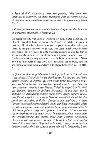 130
« Mais il était transpercé pour nos péchés, brisé pour nos
iniquités, le châtiment qui nous apporte la paix est tombé sur lui,
et c'est par ses meurtrissures que nous avons la guérison. » Esaïe
53 : 5.
« Et moi, je suis un ver et non un homme, l'opprobre des hommes
et le méprisé du peuple. » Psaumes 22 : 7.
La métaphore du ver dans ce Psaume est loin d’être anodine. En
Orient, quand la femelle du ver de l'espèce écarlate est prête à
pondre, elle attache si fermement son corps au tronc d'un arbre, au
point de ne plus pouvoir le quitter. Les œufs ainsi déposés sous
son corps sont protégés de cette manière jusqu'à ce que les larves
soient capables de vivre par elles-mêmes. Quand la mère meurt, le
fluide cramoisi imprègne son corps et le bois environnant. Nous
avons là une belle image de Christ, mourant sur le bois, versant
son précieux sang pour conduire à la gloire beaucoup de fils (Hé.
2 : 10).
« Qui a cru à notre prédication ? Et à qui le bras de Yahweh a-t-
il été révélé ? Toutefois il s'est élevé devant lui comme une jeune
plante, comme un rejeton qui sort d'une terre desséchée ; il n'y
avait en lui ni beauté, ni splendeur, quand nous le regardions, ni
apparence qui nous le fasse désirer. Il était le méprisé et le rejeté
des hommes, homme de douleur, et sachant ce que c'est que la
maladie ; et nous avons comme caché notre visage arrière de lui,
tant il était méprisé ; et nous ne l'avons pas estimé. En vérité, il a
porté nos maladies, et il s'est chargé de nos douleurs ; et nous
l'avons considéré comme frappé, battu par Dieu et humilié. Mais
il était transpercé pour nos péchés, brisé pour nos iniquités, le
châtiment qui nous apporte la paix est tombé sur lui, et c'est par
ses meurtrissures que nous avons la guérison. Nous avons tous
été errants comme des brebis, nous nous sommes détournés,
chacun suivait son propre chemin, et Yahweh a fait venir sur lui
l'iniquité de nous tous. Opprimé et humilié, il n'a point ouvert sa
bouche, semblable à un agneau qu'on mène à la boucherie, à une
 