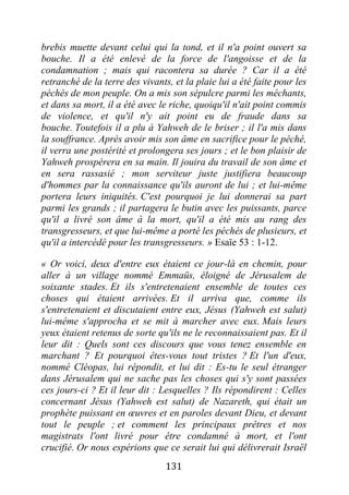 131
brebis muette devant celui qui la tond, et il n'a point ouvert sa
bouche. Il a été enlevé de la force de l'angoisse et de la
condamnation ; mais qui racontera sa durée ? Car il a été
retranché de la terre des vivants, et la plaie lui a été faite pour les
péchés de mon peuple. On a mis son sépulcre parmi les méchants,
et dans sa mort, il a été avec le riche, quoiqu'il n'ait point commis
de violence, et qu'il n'y ait point eu de fraude dans sa
bouche. Toutefois il a plu à Yahweh de le briser ; il l'a mis dans
la souffrance. Après avoir mis son âme en sacrifice pour le péché,
il verra une postérité et prolongera ses jours ; et le bon plaisir de
Yahweh prospérera en sa main. Il jouira du travail de son âme et
en sera rassasié ; mon serviteur juste justifiera beaucoup
d'hommes par la connaissance qu'ils auront de lui ; et lui-même
portera leurs iniquités. C'est pourquoi je lui donnerai sa part
parmi les grands ; il partagera le butin avec les puissants, parce
qu'il a livré son âme à la mort, qu'il a été mis au rang des
transgresseurs, et que lui-même a porté les péchés de plusieurs, et
qu'il a intercédé pour les transgresseurs. » Esaïe 53 : 1-12.
« Or voici, deux d'entre eux étaient ce jour-là en chemin, pour
aller à un village nommé Emmaüs, éloigné de Jérusalem de
soixante stades. Et ils s'entretenaient ensemble de toutes ces
choses qui étaient arrivées. Et il arriva que, comme ils
s'entretenaient et discutaient entre eux, Jésus (Yahweh est salut)
lui-même s'approcha et se mit à marcher avec eux. Mais leurs
yeux étaient retenus de sorte qu'ils ne le reconnaissaient pas. Et il
leur dit : Quels sont ces discours que vous tenez ensemble en
marchant ? Et pourquoi êtes-vous tout tristes ? Et l'un d'eux,
nommé Cléopas, lui répondit, et lui dit : Es-tu le seul étranger
dans Jérusalem qui ne sache pas les choses qui s'y sont passées
ces jours-ci ? Et il leur dit : Lesquelles ? Ils répondirent : Celles
concernant Jésus (Yahweh est salut) de Nazareth, qui était un
prophète puissant en œuvres et en paroles devant Dieu, et devant
tout le peuple ; et comment les principaux prêtres et nos
magistrats l'ont livré pour être condamné à mort, et l'ont
crucifié. Or nous espérions que ce serait lui qui délivrerait Israël
 