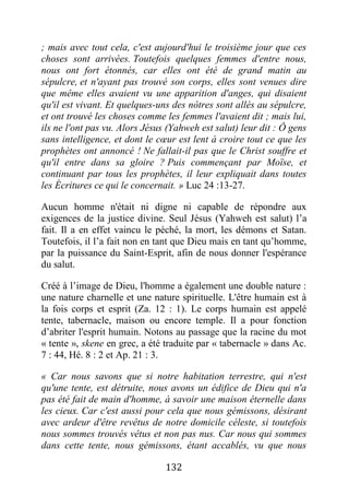 132
; mais avec tout cela, c'est aujourd'hui le troisième jour que ces
choses sont arrivées. Toutefois quelques femmes d'entre nous,
nous ont fort étonnés, car elles ont été de grand matin au
sépulcre, et n'ayant pas trouvé son corps, elles sont venues dire
que même elles avaient vu une apparition d'anges, qui disaient
qu'il est vivant. Et quelques-uns des nôtres sont allés au sépulcre,
et ont trouvé les choses comme les femmes l'avaient dit ; mais lui,
ils ne l'ont pas vu. Alors Jésus (Yahweh est salut) leur dit : Ô gens
sans intelligence, et dont le cœur est lent à croire tout ce que les
prophètes ont annoncé ! Ne fallait-il pas que le Christ souffre et
qu'il entre dans sa gloire ? Puis commençant par Moïse, et
continuant par tous les prophètes, il leur expliquait dans toutes
les Écritures ce qui le concernait. » Luc 24 :13-27.
Aucun homme n'était ni digne ni capable de répondre aux
exigences de la justice divine. Seul Jésus (Yahweh est salut) l’a
fait. Il a en effet vaincu le péché, la mort, les démons et Satan.
Toutefois, il l’a fait non en tant que Dieu mais en tant qu’homme,
par la puissance du Saint-Esprit, afin de nous donner l'espérance
du salut.
Créé à l’image de Dieu, l'homme a également une double nature :
une nature charnelle et une nature spirituelle. L'être humain est à
la fois corps et esprit (Za. 12 : 1). Le corps humain est appelé
tente, tabernacle, maison ou encore temple. Il a pour fonction
d’abriter l'esprit humain. Notons au passage que la racine du mot
« tente », skene en grec, a été traduite par « tabernacle » dans Ac.
7 : 44, Hé. 8 : 2 et Ap. 21 : 3.
« Car nous savons que si notre habitation terrestre, qui n'est
qu'une tente, est détruite, nous avons un édifice de Dieu qui n'a
pas été fait de main d'homme, à savoir une maison éternelle dans
les cieux. Car c'est aussi pour cela que nous gémissons, désirant
avec ardeur d'être revêtus de notre domicile céleste, si toutefois
nous sommes trouvés vêtus et non pas nus. Car nous qui sommes
dans cette tente, nous gémissons, étant accablés, vu que nous
 