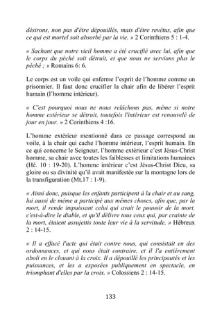 133
désirons, non pas d'être dépouillés, mais d'être revêtus, afin que
ce qui est mortel soit absorbé par la vie. » 2 Corinthiens 5 : 1-4.
« Sachant que notre vieil homme a été crucifié avec lui, afin que
le corps du péché soit détruit, et que nous ne servions plus le
péché ; » Romains 6: 6.
Le corps est un voile qui enferme l’esprit de l’homme comme un
prisonnier. Il faut donc crucifier la chair afin de libérer l’esprit
humain (l’homme intérieur).
« C'est pourquoi nous ne nous relâchons pas, même si notre
homme extérieur se détruit, toutefois l'intérieur est renouvelé de
jour en jour. » 2 Corinthiens 4 :16.
L’homme extérieur mentionné dans ce passage correspond au
voile, à la chair qui cache l’homme intérieur, l’esprit humain. En
ce qui concerne le Seigneur, l’homme extérieur c’est Jésus-Christ
homme, sa chair avec toutes les faiblesses et limitations humaines
(Hé. 10 : 19-20). L’homme intérieur c’est Jésus-Christ Dieu, sa
gloire ou sa divinité qu’il avait manifestée sur la montagne lors de
la transfiguration (Mt.17 : 1-9).
« Ainsi donc, puisque les enfants participent à la chair et au sang,
lui aussi de même a participé aux mêmes choses, afin que, par la
mort, il rende impuissant celui qui avait le pouvoir de la mort,
c'est-à-dire le diable, et qu'il délivre tous ceux qui, par crainte de
la mort, étaient assujettis toute leur vie à la servitude. » Hébreux
2 : 14-15.
« Il a effacé l'acte qui était contre nous, qui consistait en des
ordonnances, et qui nous était contraire, et il l'a entièrement
aboli en le clouant à la croix. Il a dépouillé les principautés et les
puissances, et les a exposées publiquement en spectacle, en
triomphant d'elles par la croix. » Colossiens 2 : 14-15.
 