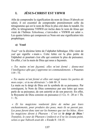 137
I. JÉSUS-CHRIST EST YHWH
Afin de comprendre la signification du nom de Jésus (Yahweh est
salut), il est essentiel de comprendre premièrement celle du
tétragramme qui est le nom de Dieu le plus cité dans le tanakh. En
effet, le tétragramme YHWH est inclus dans le nom de Jésus qui
vient de l’hébreu Yehoshoua, c’est-à-dire « YHWH est salut ».
Les quatre lettres qui composent ce Nom ont une signification très
prophétique.
a) Youd
Youd ‫י‬ est la dixième lettre de l’alphabet hébraïque. Elle vient de
yad qui signifie « main ». Cette lettre est la plus petite de
l'alphabet et pourtant c'est elle qui contient le plus de puissance.
En effet, c’est la main de Dieu qui nous a façonnés.
« Tes mains m’ont façonné, elles m’ont formé ; donne-moi
l’intelligence afin que j’apprenne tes commandements. » Psaumes
119 : 73.
« Tes mains m’ont formé et elles ont rangé toutes les parties de
mon corps ; et tu me détruirais ! » Job 10 : 8
La main ou le doigt de Dieu est le symbole de sa puissance. Par
conséquent, le Nom de Dieu commence par une lettre qui nous
parle de sa puissance, de son autorité et de son pouvoir. En effet,
le Royaume de Dieu consiste en puissance (1 Co. 4 : 20 et 1 Th.
1 : 5).
« Et les magiciens voulurent faire de même par leurs
enchantements, pour produire des poux, mais ils ne purent pas.
Les poux furent donc tant sur les hommes que sur les bêtes. Alors
les magiciens dirent à Pharaon : C’est ici le doigt de Dieu !
Toutefois, le cœur de Pharaon s’endurcit et il ne les écouta point,
selon ce que Yahweh avait dit. » Exode 8 : 14-15.
 