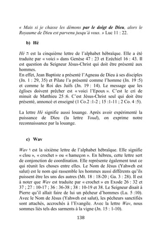 138
« Mais si je chasse les démons par le doigt de Dieu, alors le
Royaume de Dieu est parvenu jusqu’à vous. » Luc 11 : 22.
b) Hé
Hé ‫ה‬ est la cinquième lettre de l’alphabet hébraïque. Elle a été
traduite par « voici » dans Genèse 47 : 23 et Ezéchiel 16 : 43. Il
est question du Seigneur Jésus-Christ qui doit être présenté aux
hommes.
En effet, Jean Baptiste a présenté l’Agneau de Dieu à ses disciples
(Jn. 1 : 29, 35) et Pilate l’a présenté comme l’homme (Jn. 19 :5)
et comme le Roi des Juifs (Jn. 19 : 14). Le message que les
églises doivent prêcher est « voici l’Epoux ». C’est le cri de
minuit de Matthieu 25 :6. C’est Jésus-Christ seul qui doit être
présenté, annoncé et enseigné (1 Co.2 :1-2 ; 15 :1-11 ; 2 Co. 4 :5).
La lettre Hé signifie aussi louange. Après avoir expérimenté la
puissance de Dieu (la lettre Youd), on exprime notre
reconnaissance par la louange.
c) Wav
Wav ‫ו‬ est la sixième lettre de l’alphabet hébraïque. Elle signifie
« clou », « crochet » ou « hameçon ». En hébreu, cette lettre sert
de conjonction de coordination. Elle représente également tout ce
qui réunit les choses entre elles. Le Nom de Jésus (Yahweh est
salut) est le nom qui rassemble les hommes aussi différents qu’ils
puissent être les uns des autres (Mt. 18 : 18-20 ; Ga. 3 : 28). Il est
à noter que Wav est traduite par « crochet » en Exode 26 : 32 et
37 ; 27 : 10-17 ; 36 : 36-38 ; 38 : 10-19 et 38. Le Seigneur disait à
Pierre qu’il allait faire de lui un pêcheur d’hommes (Lu. 5 :10).
Avec le Nom de Jésus (Yahweh est salut), les pécheurs sanctifiés
sont attachés, accrochés à l’Evangile. Avec la lettre Wav, nous
sommes liés tels des sarments à la vigne (Jn. 15 : 1-10).
 