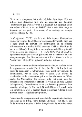 139
d) Hé
Hé ‫ה‬ est la cinquième lettre de l’alphabet hébraïque. Elle est
utilisée une deuxième fois afin de rappeler aux hommes
l’importance que Dieu accorde à la louange. Le Seigneur disait
aux enfants d’Israël : « Je suis YHWH, c'est là mon Nom ; et je ne
donnerai pas ma gloire à un autre, ni ma louange aux images
taillées. » (Esaïe 42 : 8).
Le tétragramme YHWH est le nom divin le plus fréquemment
employé avec plus de 6 500 occurrences dans le Tanakh. Bien que
le sens exact de YHWH soit controversé, on le rattache
ordinairement à la racine HWH, devenue HYH ou Hayah (« Je
suis » en hébreu). Il s’agit de la racine du nom de Dieu qui a été
révélé à Moïse en Exode 3 : 14 : « JE SUIS QUI JE SUIS ».
Egalement traduit par « celui qui existe par lui-même », le saint
tétragramme peut être directement associé à la notion exprimée en
Apocalypse 1 : 8 : « Celui qui était, qui est et qui sera ».
Considérant le nom de Dieu éminemment saint, et voulant éviter
de le prononcer en vain (Ex. 3 : 14 ; Lé. 24 : 16), les Juifs ont
cessé de prononcer le tétragramme bien avant l’avènement du
christianisme. Par la suite, dans le cadre d’un travail de
vocalisation et de ponctuation qui a eu lieu du Vème au Xème
siècle, les Massorètes, des savants juifs, ont placé sous les
consonnes du tétragramme YHWH les voyelles du titre Adonaï
(« Seigneur »). Contrairement à ce que beaucoup pensent, leur
intention n’était pas de dire que le Nom de Dieu est Jehovah, mais
tout simplement que le lecteur devait prononcer Adonaï et non
YHWH lorsqu'il voyait le tétragramme.
Notons que le tétragramme est absent de la majorité des versions
françaises de la Bible. Pierre-Robert Olivetan (1506-1538), qui
fut le premier à traduire la Bible française sur la base des textes
 