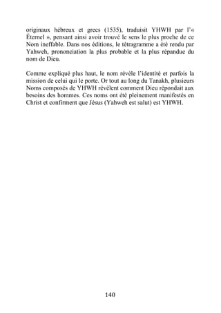 140
originaux hébreux et grecs (1535), traduisit YHWH par l’«
Éternel », pensant ainsi avoir trouvé le sens le plus proche de ce
Nom ineffable. Dans nos éditions, le tétragramme a été rendu par
Yahweh, prononciation la plus probable et la plus répandue du
nom de Dieu.
Comme expliqué plus haut, le nom révèle l’identité et parfois la
mission de celui qui le porte. Or tout au long du Tanakh, plusieurs
Noms composés de YHWH révèlent comment Dieu répondait aux
besoins des hommes. Ces noms ont été pleinement manifestés en
Christ et confirment que Jésus (Yahweh est salut) est YHWH.
 