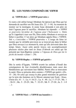 141
II. LES NOMS COMPOSÉS DE YHWH
a) YHWH-Jiré : « YHWH pourvoira »
Ce nom a été utilisé lorsqu’Abraham fut éprouvé par Dieu qui lui
demanda de sacrifier son fils Isaac (Ge. 22 : 1-14). Au moment de
monter sur la montagne, le jeune Isaac demanda à son père où
était l’agneau pour le sacrifice. Abraham lui répondit : « YHWH
se pourvoira lui-même de l’agneau pour l’holocauste ». Alors
qu’il s’apprêtait à tuer son fils, Dieu arrêta Abraham et envoya un
bélier à sacrifier. C’est alors qu’Abraham appela Dieu « YHWH-
Jiré », c’est-à-dire « YHWH pourvoira ». L’usage du futur ici
montre que la véritable provision ne se trouvait pas dans le bélier
que Dieu envoya à ce moment-là, mais qu’elle arriverait dans des
temps futurs. Aussi cette parole trouva son accomplissement
plusieurs siècles plus tard en Jésus (Yahweh est salut) qui fut
présenté par Jean-Baptiste comme « l’Agneau de Dieu qui ôte le
péché du monde » (Jean 1 : 29).
b) YHWH-Rapha : « YHWH qui guérit »
Dès la sortie d’Egypte, YHWH avertit les enfants d’Israël des
conséquences de leur éventuelle désobéissance mais aussi des
bénédictions qui suivraient leur fidélité. Parmi elles se trouvaient
la santé. Dieu se présenta alors comme « YHWH qui guérit » (Ex.
15 : 26). Or celui qui exerça le plus grand ministère de guérison
sur la terre des hommes est le Messie annoncé par Esaïe : Jésus-
Christ (Es. 61 : 1 ; Lu. 4 :16-21 ; Lu. 4 : 40 ; Lu. 5 :17-25 ; Mc. 1
: 30-31 ; Mc. 5 : 25-29 ; Mc. 7 : 32-35 ; Mt. 9 : 27-30 ; Jn. 5 : 1-9
…).
c) YHWH-Nissi : « YHWH ma bannière »
 