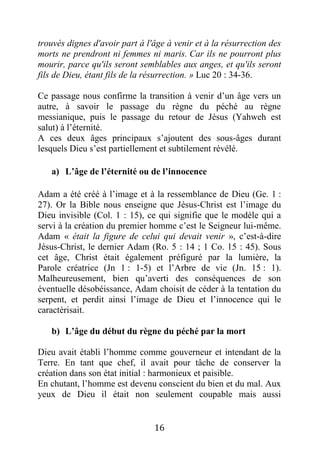 16
trouvés dignes d'avoir part à l'âge à venir et à la résurrection des
morts ne prendront ni femmes ni maris. Car ils ne pourront plus
mourir, parce qu'ils seront semblables aux anges, et qu'ils seront
fils de Dieu, étant fils de la résurrection. » Luc 20 : 34-36.
Ce passage nous confirme la transition à venir d’un âge vers un
autre, à savoir le passage du règne du péché au règne
messianique, puis le passage du retour de Jésus (Yahweh est
salut) à l’éternité.
A ces deux âges principaux s’ajoutent des sous-âges durant
lesquels Dieu s’est partiellement et subtilement révélé.
a) L’âge de l’éternité ou de l’innocence
Adam a été créé à l’image et à la ressemblance de Dieu (Ge. 1 :
27). Or la Bible nous enseigne que Jésus-Christ est l’image du
Dieu invisible (Col. 1 : 15), ce qui signifie que le modèle qui a
servi à la création du premier homme c’est le Seigneur lui-même.
Adam « était la figure de celui qui devait venir », c’est-à-dire
Jésus-Christ, le dernier Adam (Ro. 5 : 14 ; 1 Co. 15 : 45). Sous
cet âge, Christ était également préfiguré par la lumière, la
Parole créatrice (Jn 1 : 1-5) et l’Arbre de vie (Jn. 15 : 1).
Malheureusement, bien qu’averti des conséquences de son
éventuelle désobéissance, Adam choisit de céder à la tentation du
serpent, et perdit ainsi l’image de Dieu et l’innocence qui le
caractérisait.
b) L’âge du début du règne du péché par la mort
Dieu avait établi l’homme comme gouverneur et intendant de la
Terre. En tant que chef, il avait pour tâche de conserver la
création dans son état initial : harmonieux et paisible.
En chutant, l’homme est devenu conscient du bien et du mal. Aux
yeux de Dieu il était non seulement coupable mais aussi
 