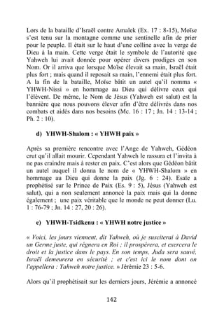 142
Lors de la bataille d’Israël contre Amalek (Ex. 17 : 8-15), Moïse
s’est tenu sur la montagne comme une sentinelle afin de prier
pour le peuple. Il était sur le haut d’une colline avec la verge de
Dieu à la main. Cette verge était le symbole de l’autorité que
Yahweh lui avait donnée pour opérer divers prodiges en son
Nom. Or il arriva que lorsque Moïse élevait sa main, Israël était
plus fort ; mais quand il reposait sa main, l’ennemi était plus fort.
A la fin de la bataille, Moïse bâtit un autel qu’il nomma «
YHWH-Nissi » en hommage au Dieu qui délivre ceux qui
l’élèvent. De même, le Nom de Jésus (Yahweh est salut) est la
bannière que nous pouvons élever afin d’être délivrés dans nos
combats et aidés dans nos besoins (Mc. 16 : 17 ; Jn. 14 : 13-14 ;
Ph. 2 : 10).
d) YHWH-Shalom : « YHWH paix »
Après sa première rencontre avec l’Ange de Yahweh, Gédéon
crut qu’il allait mourir. Cependant Yahweh le rassura et l’invita à
ne pas craindre mais à rester en paix. C’est alors que Gédéon bâtit
un autel auquel il donna le nom de « YHWH-Shalom » en
hommage au Dieu qui donne la paix (Jg. 6 : 24). Esaïe a
prophétisé sur le Prince de Paix (Es. 9 : 5), Jésus (Yahweh est
salut), qui a non seulement annoncé la paix mais qui la donne
également ; une paix véritable que le monde ne peut donner (Lu.
1 : 76-79 ; Jn. 14 : 27, 20 : 26).
e) YHWH-Tsidkenu : « YHWH notre justice »
« Voici, les jours viennent, dit Yahweh, où je susciterai à David
un Germe juste, qui régnera en Roi ; il prospérera, et exercera le
droit et la justice dans le pays. En son temps, Juda sera sauvé,
Israël demeurera en sécurité ; et c'est ici le nom dont on
l'appellera : Yahweh notre justice. » Jérémie 23 : 5-6.
Alors qu’il prophétisait sur les derniers jours, Jérémie a annoncé
 