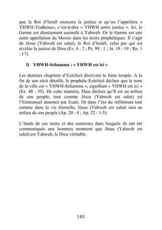143
que le Roi d’Israël exercera la justice et qu’on l’appellera «
YHWH-Tisdkenu», c’est-à-dire « YHWH notre justice ». Ici, le
Germe est directement assimilé à Yahweh. Or le Germe est une
autre appellation du Messie dans les écrits prophétiques. Il s’agit
de Jésus (Yahweh est salut), le Roi d’Israël, celui par qui est
révélée la justice de Dieu (Es. 4 : 2 ; Ps. 98 : 1 ; Jn. 19 : 19 ; Ro. 1
: 17).
f) YHWH-Schamma : « YHWH est ici »
Les derniers chapitres d’Ezéchiel décrivent le futur temple. A la
fin de son récit détaillé, le prophète Ezéchiel déclare que le nom
de la ville est « YHWH-Schamma », signifiant « YHWH est ici »
(Ez. 48 : 35). De cette manière, Dieu déclare qu’Il est au milieu
de son peuple, tout comme Jésus (Yahweh est salut) est
l’Emmanuel annoncé par Esaïe. Or dans l’ère du millénium tout
comme dans la vie éternelle, Jésus (Yahweh est salut) sera au
milieu de son peuple (Ap. 20 : 4 ; Ap. 22 : 1-5).
L’étude de ces noms et des contextes dans lesquels ils ont été
communiqués aux hommes montrent que Jésus (Yahweh est
salut) est Yahweh, le Dieu véritable.
 