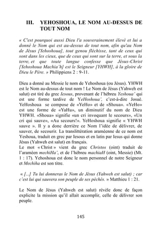 145
III. YEHOSHOUA, LE NOM AU-DESSUS DE
TOUT NOM
« C'est pourquoi aussi Dieu l'a souverainement élevé et lui a
donné le Nom qui est au-dessus de tout nom, afin qu'au Nom
de Jésus [Yehoshoua], tout genou fléchisse, tant de ceux qui
sont dans les cieux, que de ceux qui sont sur la terre, et sous la
terre, et que toute langue confesse que Jésus-Christ
[Yehoshoua Machia’h] est le Seigneur [YHWH], à la gloire de
Dieu le Père. » Philippiens 2 : 9-11.
Dieu a donné au Messie le nom de Yehoshoua (ou Jésus). YHWH
est le Nom au-dessus de tout nom ! Le Nom de Jésus (Yahweh est
salut) est tiré du grec Iesous, provenant de l’hébreu Yeshoua’ qui
est une forme tardive de YeHoshoua’, c’est-à-dire Josué.
YeHoshoua se compose de «YeHo» et de «Shoua». «YeHo»
est une forme de «YaHu», un diminutif du nom de Dieu
YHWH. «Shoua» signifie «un cri invoquant le secours», «Un
cri qui sauve», «Au secours!». YeHoshoua signifie « YHWH
sauve ». Il y a donc derrière ce Nom l’idée de délivrer, de
sauver, de secourir. La translittération araméenne de ce nom est
Yeshoua, traduit en grec par Iesous et en latin par Iesus qui donne
Jésus (Yahweh est salut) en français.
Le mot « Christ » vient du grec Christos (oint) traduit de
l’araméen mechiHa’, et de l’hébreu machiaH (oint, Messie) (Mt.
1 : 17). Yehoshoua est donc le nom personnel de notre Seigneur
et Mechiha est son titre.
« [...] Tu lui donneras le Nom de Jésus (Yahweh est salut) ; car
c’est lui qui sauvera son peuple de ses péchés. » Matthieu 1 : 21.
Le Nom de Jésus (Yahweh est salut) révèle donc de façon
explicite la mission qu’il allait accomplir, celle de délivrer son
peuple.
 