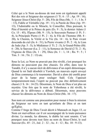 146
Celui qui a le Nom au-dessus de tout nom est également appelé
Roi des rois et Seigneur des seigneurs (1 Ti. 6 : 15 ; Ap. 19 : 16),
Seigneur Jésus-Christ (Ep. 5 : 20), Fils de Dieu (Mc. 1 : 1 ; 1 Jn. 5
: 13), Fidèle et Véritable (Ap. 19 : 11), la Parole de Dieu (Ap. 19 :
13), l'Admirable ou le Miracle, le Conseiller, Dieu puissant, le
Père d’éternité et le Prince de paix (Es. 9 : 5), le dernier Adam (1
Co. 15 : 45), l'Époux (Mt. 9 : 15), le Souverain Pasteur (1 Pi. 5 :
4), la Principale Pierre (1 Pi. 2 : 6), le Fils de l’homme (Mt. 8 :
20), le Chemin, la Vérité et la Vie (Jn. 14 : 6), le Pain vivant
descendu du ciel (Jn. 6 : 51), la Pierre vivante (1 Pi. 2 : 4), le Lion
de Juda (Ap. 5 : 5), le Médiateur (1 Ti. 2 : 5), le Grand-Prêtre (Hé.
6 : 20), le Sauveur (Lu. 2 : 11), la Semence de David (2 Ti. 2 : 8),
l'Agneau de Dieu (Jn. 1 : 29), Dieu (Jn. 1 : 1, 14 ; Ro. 9 : 5 ; 1
Tim. 3 : 16 ; Tit. 2 : 13) etc.
Sous la Loi, ce Nom ne pouvait pas être révélé, c'est pourquoi les
démons ne pouvaient pas être chassés. En effet, dans tout le
Tanakh, il n’y a aucun récit de délivrance d’un esprit démoniaque.
Quand le roi Saül désobéit à Yawheh, un mauvais esprit envoyé
de Dieu commença à le tourmenter. David a alors été enrôlé pour
jouer de la harpe pour soulager Saül. Cela l’apaisait
temporairement mais l’esprit ne pouvait pas être définitivement
chassé (1 S. 16 : 14-23). Désormais, le Nom de Dieu n’est plus un
mystère. Une fois que le nom de Yehoshoua a été révélé, le
service de la délivrance a débuté. Désormais, nous pouvons
chasser les démons au Nom de Jésus-Christ (Mc. 16 : 17).
Son nom est comme une procuration pour mener à bien la mission
du Seigneur sur terre en tant qu'enfants de Dieu et en tant
qu'Église.
Comme l’Ange de Dieu l’avait décrit à Manoach en Juges 13, ce
Nom est merveilleux car il est accompagné de la toute-puissance
divine. Le monde, les démons, le diable lui sont soumis. C’est
pourquoi nous devons tout faire au nom de Jésus-Christ, le seul
Sauveur (Es. 45 : 21, Joë. 2 : 32 ; Ac. 4 : 12 ; Ro. 10 : 9-13).
 