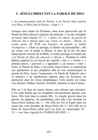 151
V. JÉSUS-CHRIST EST LA PAROLE DE DIEU
« Au commencement était la Parole, et la Parole était tournée
vers Dieu, et Dieu était la Parole. » Jean 1 : 1.
Lorsque nous lisons les Écritures, nous nous apercevons que la
Parole de Dieu (Jésus) a toujours été présente. L’un des exemples
se trouve dans Genèse 15 : 1 : « Après ces choses, la parole de
Yahweh vint à Abram dans une vision, en disant : Abram, ne
crains point, JE SUIS ton bouclier, ta grande et infinie
récompense. ». Dans ce passage, la Parole est personnifiée ; elle
est venue voir et parler à Abram, le père de la foi. Or dans
beaucoup de versions de la Bible, ce même passage est traduit par
« la Parole de Dieu fut adressée à Abram ». Pourtant le verbe
hébreu employé ici est hayah qui signifie « être », « exister », «
prendre place», « provenir », « apparaître », ou encore « venir ».
Ainsi, la Parole de Dieu, c’est-à-dire Jésus-Christ, se manifestait
aux patriarches et aux prophètes afin de leur communiquer la
pensée de Dieu. Aussi, l’expression « la Parole de Yahweh vint »
se retrouve à de nombreuses reprises dans les Ecritures, en
particulier dans les livres prophétiques. Cette parole est venue
vers Samuel, Nathan, Jérémie, Ezéchiel, Zacharie et tant d’autres.
Elle est à la base de toutes choses, tant célestes que terrestres.
C’est cette Parole que les prophètes ont proclamée partout avec
force. Elle était dans la nature (Ro. 1), ensuite gravée dans les
pierres, les papyrus, les parchemins, puis elle s’est incarnée en
Jésus-Christ homme (Jn. 1 : 14). Elle est Vie et Esprit dans les
cœurs des vrais disciples de Jésus-Christ (Jn. 6 : 63). Elle est le
Nom de Jésus-Christ selon qu’il est écrit en Apocalypse 19 :
13 : « son Nom s'appelle LA PAROLE DE DIEU. »
 
