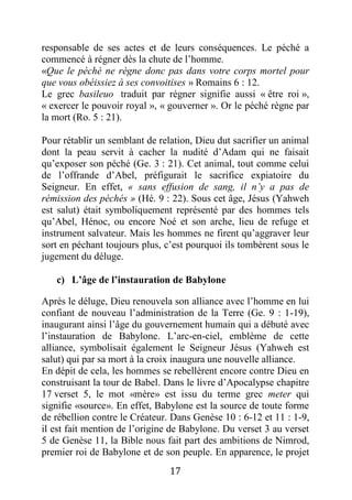 17
responsable de ses actes et de leurs conséquences. Le péché a
commencé à régner dès la chute de l’homme.
«Que le péché ne règne donc pas dans votre corps mortel pour
que vous obéissiez à ses convoitises » Romains 6 : 12.
Le grec basileuo traduit par régner signifie aussi « être roi »,
« exercer le pouvoir royal », « gouverner ». Or le péché règne par
la mort (Ro. 5 : 21).
Pour rétablir un semblant de relation, Dieu dut sacrifier un animal
dont la peau servit à cacher la nudité d’Adam qui ne faisait
qu’exposer son péché (Ge. 3 : 21). Cet animal, tout comme celui
de l’offrande d’Abel, préfigurait le sacrifice expiatoire du
Seigneur. En effet, « sans effusion de sang, il n’y a pas de
rémission des péchés » (Hé. 9 : 22). Sous cet âge, Jésus (Yahweh
est salut) était symboliquement représenté par des hommes tels
qu’Abel, Hénoc, ou encore Noé et son arche, lieu de refuge et
instrument salvateur. Mais les hommes ne firent qu’aggraver leur
sort en péchant toujours plus, c’est pourquoi ils tombèrent sous le
jugement du déluge.
c) L’âge de l’instauration de Babylone
Après le déluge, Dieu renouvela son alliance avec l’homme en lui
confiant de nouveau l’administration de la Terre (Ge. 9 : 1-19),
inaugurant ainsi l’âge du gouvernement humain qui a débuté avec
l’instauration de Babylone. L’arc-en-ciel, emblème de cette
alliance, symbolisait également le Seigneur Jésus (Yahweh est
salut) qui par sa mort à la croix inaugura une nouvelle alliance.
En dépit de cela, les hommes se rebellèrent encore contre Dieu en
construisant la tour de Babel. Dans le livre d’Apocalypse chapitre
17 verset 5, le mot «mère» est issu du terme grec meter qui
signifie «source». En effet, Babylone est la source de toute forme
de rébellion contre le Créateur. Dans Genèse 10 : 6-12 et 11 : 1-9,
il est fait mention de l’origine de Babylone. Du verset 3 au verset
5 de Genèse 11, la Bible nous fait part des ambitions de Nimrod,
premier roi de Babylone et de son peuple. En apparence, le projet
 