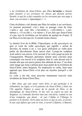 154
« La révélation de Jésus-Christ, que Dieu lui-même a donnée
pour montrer à ses serviteurs les choses qui doivent arriver
bientôt, et qui les a fait connaître en les envoyant par son ange à
Jean, son serviteur » Apocalypse 1 : 1.
Cette révélation a été donnée par Dieu lui-même à ses serviteurs.
Le pronom personnel « lui » dans ce passage vient du Grec
« autos » qui veut dire « lui-même », « elle-même », « eux-
mêmes », « il ou elle », « le même ». Il est clair que Jésus-Christ
n’a pas reçu la révélation sur lui-même de quelqu’un d’autre. Il
est Dieu et en tant que tel, il connaît toutes choses.
Le dernier livre de la Bible, l'Apocalypse, se dit apocalypsis en
grec et vient du verbe apocalupto qui signifie « action de
dévoiler, de mettre à nu ». Les grecs utilisaient ce verbe pour
parler du dévoilement d'une œuvre d'art. Lorsqu’un sculpteur
avait achevé son œuvre, il la couvrait d’un voile jusqu’au jour de
l’inauguration. Plusieurs personnes étaient alors conviées pour
contempler son travail et le sculpteur ôtait le voile devant tout le
monde afin que son œuvre puisse être admirée de tous. C’est donc
cette image que Jean a utilisée pour nous parler de la révélation de
Jésus-Christ, notre Seigneur. En employant ce verbe, Jean nous
apprend que Jésus-Christ n’est plus un mystère puisqu'il a été
dévoilé.
Le voile a été ôté, nous pouvons maintenant recevoir cette
révélation de Jésus-Christ Dieu.
« Moi Jean, qui suis aussi votre frère et qui participe à la
tribulation, au règne, et à la patience de Jésus-Christ, j’étais sur
l’île appelée Patmos à cause de la parole de Dieu, et du
témoignage de Jésus-Christ. Je fus ravi en esprit au jour du
Seigneur, et j’entendis derrière moi une voix forte, comme le son
d’une trompette, qui disait : Je suis l’Alpha et l’Oméga, le
premier et le dernier. Ecris dans un livre ce que tu vois, et envoie-
le aux sept églises qui sont en Asie, à savoir à Ephèse, à Smyrne,
 