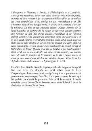 155
à Pergame, à Thyatire, à Sardes, à Philadelphie, et à Laodicée.
Alors je me retournai pour voir celui dont la voix m’avait parlé,
et après m’être retourné, je vis sept chandeliers d’or, et au milieu
des sept chandeliers d’or, quelqu’un qui ressemblait à un fils
d’homme, vêtu d’une longue robe, et ayant une ceinture d’or sur
la poitrine. Sa tête et ses cheveux étaient blancs comme de la
laine blanche, et comme de la neige, et ses yeux étaient comme
une flamme de feu. Ses pieds étaient semblables à de l’airain
ardent, comme s’ils avaient été embrasés dans une fournaise ; et
sa voix était comme le bruit des grandes eaux. Et il avait dans sa
main droite sept étoiles, et de sa bouche sortait une épée aiguë à
deux tranchants, et son visage était semblable au soleil lorsqu’il
brille dans sa force. Quand je le vis, je tombai à ses pieds comme
mort, et il mit sa main droite sur moi, en me disant : Ne crains
pas ! Je suis le premier et le dernier, et je vis ; j’étais mort, et
voici, je suis vivant aux siècles des siècles. Amen ! Et je tiens les
clefs de Hadès et de la mort. » Apocalypse 1 : 9-18.
L’apôtre Jean était le disciple le plus proche du Seigneur lorsqu’il
était sur terre. Or d’après ce qu’il relate dans le livre
d’Apocalypse, Jean a rencontré quelqu’un qui lui a premièrement
paru comme un étranger. En effet, il n’a pas reconnu la voix qui
lui parlait car c’était la première fois qu’il l'entendait. Il avait
autrefois connu Jésus-Christ homme, mais cette fois-ci il avait la
révélation de Jésus-Christ Dieu.
 