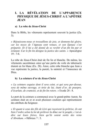 157
I. LA RÉVÉLATION DE L’APPARENCE
PHYSIQUE DE JÉSUS-CHRIST A L’APÔTRE
JEAN
a) La robe de Jésus-Christ
Dans la Bible, les vêtements représentent souvent la justice (Za.
3).
« Réjouissons-nous et tressaillons de joie, et donnons-lui gloire,
car les noces de l’Agneau sont venues, et son Epouse s’est
préparée. Et il lui a été donné de se revêtir d’un fin lin pur et
éclatant. Car le fin lin désigne la justice des saints. » Apocalypse
19 : 7-8.
La robe de Jésus-Christ était de fin lin et blanche. De même, les
vêtements sacerdotaux ainsi qu’une partie du voile du tabernacle
étaient en lin blanc (Ex. 28). Ainsi, cette robe blanche que Jean a
vue représente la justice, la pureté, la sainteté et l’innocence de
Dieu.
b) La ceinture d’or de Jésus-Christ
« La ceinture exquise dont il sera ceint, et qui sera par-dessus,
sera de même ouvrage, et tirée de lui, étant d’or, de pourpre,
d’écarlate, de cramoisi, et de fin lin retors. » Exode 28 : 8.
Le port de la ceinture a commencé avec le grand-prêtre Aaron. Sa
ceinture était en or et avait plusieurs couleurs qui représentaient
des attributs du Seigneur.
« Et quant à ceux des fils de Lévi qui reçoivent la prêtrise, ils ont
bien l’ordre selon la loi de prélever la dîme sur le peuple, c’est-à-
dire sur leurs frères, bien qu’ils soient sortis des reins
d’Abraham. » Hébreux 7 : 5.
 