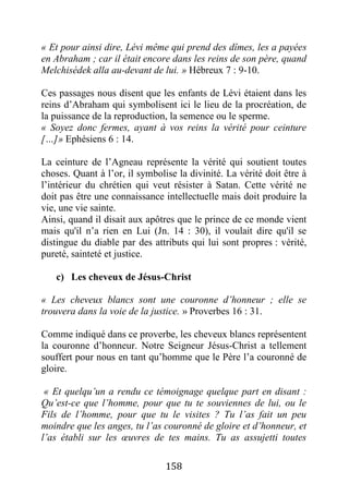 158
« Et pour ainsi dire, Lévi même qui prend des dîmes, les a payées
en Abraham ; car il était encore dans les reins de son père, quand
Melchisédek alla au-devant de lui. » Hébreux 7 : 9-10.
Ces passages nous disent que les enfants de Lévi étaient dans les
reins d’Abraham qui symbolisent ici le lieu de la procréation, de
la puissance de la reproduction, la semence ou le sperme.
« Soyez donc fermes, ayant à vos reins la vérité pour ceinture
[…]» Ephésiens 6 : 14.
La ceinture de l’Agneau représente la vérité qui soutient toutes
choses. Quant à l’or, il symbolise la divinité. La vérité doit être à
l’intérieur du chrétien qui veut résister à Satan. Cette vérité ne
doit pas être une connaissance intellectuelle mais doit produire la
vie, une vie sainte.
Ainsi, quand il disait aux apôtres que le prince de ce monde vient
mais qu'il n’a rien en Lui (Jn. 14 : 30), il voulait dire qu'il se
distingue du diable par des attributs qui lui sont propres : vérité,
pureté, sainteté et justice.
c) Les cheveux de Jésus-Christ
« Les cheveux blancs sont une couronne d’honneur ; elle se
trouvera dans la voie de la justice. » Proverbes 16 : 31.
Comme indiqué dans ce proverbe, les cheveux blancs représentent
la couronne d’honneur. Notre Seigneur Jésus-Christ a tellement
souffert pour nous en tant qu’homme que le Père l’a couronné de
gloire.
« Et quelqu’un a rendu ce témoignage quelque part en disant :
Qu’est-ce que l’homme, pour que tu te souviennes de lui, ou le
Fils de l’homme, pour que tu le visites ? Tu l’as fait un peu
moindre que les anges, tu l’as couronné de gloire et d’honneur, et
l’as établi sur les œuvres de tes mains. Tu as assujetti toutes
 
