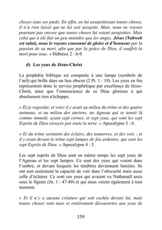 159
choses sous ses pieds. En effet, en lui assujettissant toutes choses,
il n’a rien laissé qui ne lui soit assujetti. Mais, nous ne voyons
pourtant pas encore que toutes choses lui soient assujetties. Mais
celui qui a été fait un peu moindre que les anges, Jésus (Yahweh
est salut), nous le voyons couronné de gloire et d’honneur par la
passion de sa mort, afin que par la grâce de Dieu, il souffrît la
mort pour tous. » Hébreux 2 : 6-9.
d) Les yeux de Jésus-Christ
La prophétie biblique est comparée à une lampe (symbole de
l’œil) qui brille dans un lieu obscur (2 Pi. 1 : 19). Les yeux en feu
représentent donc le service prophétique par excellence de Jésus-
Christ, ainsi que l’omniscience de ce Dieu glorieux à qui
absolument rien n'échappe.
« Et je regardai, et voici il y avait au milieu du trône et des quatre
animaux, et au milieu des anciens, un Agneau qui se tenait là
comme immolé, ayant sept cornes, et sept yeux, qui sont les sept
Esprits de Dieu envoyés par toute la terre. » Apocalypse 5 : 6.
« Et du trône sortaient des éclairs, des tonnerres, et des voix ; et
il y avait devant le trône sept lampes de feu ardentes, qui sont les
sept Esprits de Dieu. » Apocalypse 4 : 5.
Les sept esprits de Dieu sont en même temps les sept yeux de
l’Agneau et les sept lampes. Ce sont des yeux qui voient dans
l’ombre, et devant lesquels les ténèbres deviennent lumière. Ils
ont non seulement la capacité de voir dans l’obscurité mais aussi
celle d’éclairer. Ce sont ces yeux qui avaient vu Nathanaël assis
sous le figuier (Jn. 1 : 47-49) et qui nous voient également à tout
moment.
« Et il n’y a aucune créature qui soit cachée devant lui, mais
toutes choses sont nues et entièrement découvertes aux yeux de
 