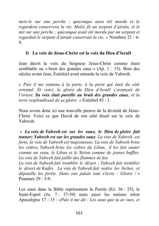 161
mets-le sur une perche ; quiconque aura été mordu et le
regardera conservera la vie. Moïse fit un serpent d’airain, et le
mit sur une perche ; quiconque avait été mordu par un serpent et
regardait le serpent d’airain conservait la vie. » Nombres 21 : 6-
9.
f) La voix de Jésus-Christ est la voix du Dieu d’Israël
Jean décrit la voix du Seigneur Jésus-Christ comme étant
semblable au « bruit des grandes eaux » (Ap. 1 : 15). Bien des
siècles avant Jean, Ezéchiel avait entendu la voix de Yahweh.
« Puis il me ramena à la porte, à la porte qui était du côté
oriental. Et voici, la gloire du Dieu d’Israël s’avançait de
l’orient. Sa voix était pareille au bruit des grandes eaux, et la
terre resplendissait de sa gloire. » Ezéchiel 43 : 1.
Nous avons donc ici une nouvelle preuve de la divinité de Jésus-
Christ. Voici ce que David de son côté disait sur la voix de
Yahweh.
« La voix de Yahweh est sur les eaux, le Dieu de gloire fait
tonner; Yahweh est sur les grandes eaux. La voix de Yahweh est
forte, la voix de Yahweh est majestueuse. La voix de Yahweh brise
les cèdres, Yahweh brise les cèdres du Liban, il les fait sauter
comme un veau, le Liban et le Sirion comme de jeunes buffles.
La voix de Yahweh fait jaillir des flammes de feu.
La voix de Yahweh fait trembler le désert ; Yahweh fait trembler
le désert de Kadès. La voix de Yahweh fait naître les biches, et
dépouille les forêts. Dans son palais tout s'écrie : Gloire ! »
Psaumes 29 : 3-9.
Les eaux dans la Bible représentent la Parole (Ez. 36 : 25), le
Saint-Esprit (Jn. 7 : 37-39) mais aussi les nations selon
Apocalypse 17 : 15 : «Puis il me dit : Les eaux que tu as vues, et
 