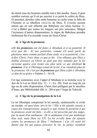18
de réunir tous les hommes semble tout à fait anodin. Aussi, il peut
sembler curieux qu’il ait pu susciter à ce point la colère de Dieu.
Et pourtant, derrière cette unité humaine se cache toute la folie de
l’homme et sa rébellion vis-à-vis de Dieu. Il n’existe aucune
nation qui ne soit affectée par Babylone car selon Genèse 11,
c’est à Babel que toutes les langues ont pris naissance. Malgré
l’existence d’autres dispensations, le règne de Babylone prendra
réellement fin à la seconde venue de Jésus-Christ.
d) L’âge de la promesse
«Or les promesses ont été faites à Abraham et à sa postérité. Il
n'est pas dit : Et aux postérités, comme s'il avait parlé de
plusieurs, mais comme parlant d'une seule, et à sa postérité, c'est-
à-dire Christ. Voici donc ce que je dis : Une alliance que Dieu a
établie d'avance en Christ ne peut pas être annulée par la loi
survenue quatre cent trente ans plus tard, ce qui abolirait la
promesse. Car si l'héritage venait de la loi, il ne viendrait plus de
la promesse. Or c'est par la promesse que Dieu a fait à Abraham
ce don de sa grâce » Galates 3 : 16-18.
Cet âge commence avec l’appel d’Abraham et se termine avec le
don de la Loi au Sinaï (Ge. 12 : 1 ; Ex. 20). Tout au long de cet
âge ou de cette dispensation, Christ était préfiguré par le sacrifice
d’Isaac, par Mélchisédek (Hé. 6 : 20) et par l’Ange de Yahweh.
e) L’âge de la promulgation de la Loi
La loi Mosaïque comprenait la loi morale, cérémonielle et civile
ou sociale. «A quoi donc sert la loi ? Elle a été ajoutée ensuite à
cause des transgressions, jusqu'à ce que vienne la postérité à qui
la promesse avait été faite ; et elle a été prescrite par des anges,
par la main d'un médiateur. Or le médiateur n'est pas médiateur
d'un seul, mais Dieu est UN. La loi a-t-elle donc été ajoutée
contre les promesses de Dieu ? Nullement ! Car s'il avait été
donné une loi qui puisse procurer la vie, la justice viendrait
 