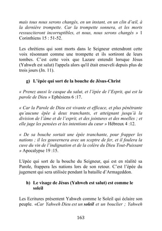 163
mais tous nous serons changés, en un instant, en un clin d’œil, à
la dernière trompette. Car la trompette sonnera, et les morts
ressusciteront incorruptibles, et nous, nous serons changés » 1
Corinthiens 15 : 51-52.
Les chrétiens qui sont morts dans le Seigneur entendront cette
voix résonnant comme une trompette et ils sortiront de leurs
tombes. C’est cette voix que Lazare entendit lorsque Jésus
(Yahweh est salut) l'appela alors qu'il était enseveli depuis plus de
trois jours (Jn. 11).
g) L’épée qui sort de la bouche de Jésus-Christ
« Prenez aussi le casque du salut, et l’épée de l’Esprit, qui est la
parole de Dieu » Ephésiens 6 :17.
« Car la Parole de Dieu est vivante et efficace, et plus pénétrante
qu’aucune épée à deux tranchants, et atteignant jusqu’à la
division de l’âme et de l’esprit, et des jointures et des moelles ; et
elle juge les pensées et les intentions du cœur » Hébreux 4 :12.
« De sa bouche sortait une épée tranchante, pour frapper les
nations ; il les gouvernera avec un sceptre de fer, et il foulera la
cuve du vin de l’indignation et de la colère du Dieu Tout-Puissant
» Apocalypse 19 :15.
L'épée qui sort de la bouche du Seigneur, qui est en réalité sa
Parole, frappera les nations lors de son retour. C’est l’épée du
jugement qui sera utilisée pendant la bataille d’Armageddon.
h) Le visage de Jésus (Yahweh est salut) est comme le
soleil
Les Ecritures présentent Yahweh comme le Soleil qui éclaire son
peuple. «Car Yahweh Dieu est un soleil et un bouclier ; Yahweh
 