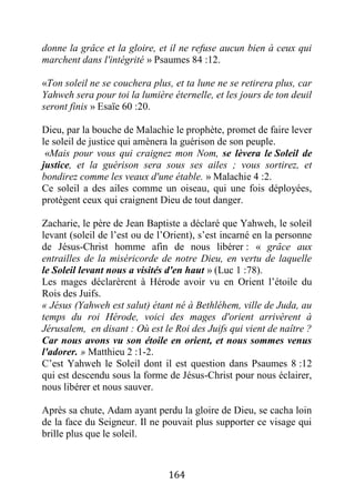 164
donne la grâce et la gloire, et il ne refuse aucun bien à ceux qui
marchent dans l'intégrité » Psaumes 84 :12.
«Ton soleil ne se couchera plus, et ta lune ne se retirera plus, car
Yahweh sera pour toi la lumière éternelle, et les jours de ton deuil
seront finis » Esaïe 60 :20.
Dieu, par la bouche de Malachie le prophète, promet de faire lever
le soleil de justice qui amènera la guérison de son peuple.
«Mais pour vous qui craignez mon Nom, se lèvera le Soleil de
justice, et la guérison sera sous ses ailes ; vous sortirez, et
bondirez comme les veaux d'une étable. » Malachie 4 :2.
Ce soleil a des ailes comme un oiseau, qui une fois déployées,
protègent ceux qui craignent Dieu de tout danger.
Zacharie, le père de Jean Baptiste a déclaré que Yahweh, le soleil
levant (soleil de l’est ou de l’Orient), s’est incarné en la personne
de Jésus-Christ homme afin de nous libérer : « grâce aux
entrailles de la miséricorde de notre Dieu, en vertu de laquelle
le Soleil levant nous a visités d'en haut » (Luc 1 :78).
Les mages déclarèrent à Hérode avoir vu en Orient l’étoile du
Rois des Juifs.
« Jésus (Yahweh est salut) étant né à Bethléhem, ville de Juda, au
temps du roi Hérode, voici des mages d'orient arrivèrent à
Jérusalem, en disant : Où est le Roi des Juifs qui vient de naître ?
Car nous avons vu son étoile en orient, et nous sommes venus
l'adorer. » Matthieu 2 :1-2.
C’est Yahweh le Soleil dont il est question dans Psaumes 8 :12
qui est descendu sous la forme de Jésus-Christ pour nous éclairer,
nous libérer et nous sauver.
Après sa chute, Adam ayant perdu la gloire de Dieu, se cacha loin
de la face du Seigneur. Il ne pouvait plus supporter ce visage qui
brille plus que le soleil.
 