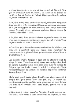 165
« Alors ils entendirent au vent du jour la voix de Yahweh Dieu
qui se promenait dans le jardin ; et Adam et sa femme se
cachèrent loin de la face de Yahweh Dieu, au milieu des arbres
du jardin. » (Genèse 3 : 8).
« Six jours après, Jésus (Yahweh est salut) prit Pierre, Jacques et
Jean, son frère, et les conduisit à l’écart sur une haute montagne.
Et il fut transfiguré en leur présence, son visage resplendit
comme le soleil, et ses vêtements devinrent blancs comme la
lumière. » Matthieu 17 : 1-2.
« En plein midi, ô roi, je vis en chemin resplendir autour de moi
et de mes compagnons, une lumière venant du ciel, et dont l’éclat
surpassait celui du soleil. » Actes 26 : 13.
« Car Dieu, qui a dit que la lumière resplendisse des ténèbres, est
celui qui a resplendi dans nos cœurs, pour manifester la
connaissance de la gloire de Dieu qui se trouve en Jésus-Christ. »
2 Corinthiens 4 : 6.
Les disciples Pierre, Jacques et Jean ont pu admirer l’éclat du
visage de Jésus (Yahweh est salut) lors de sa transfiguration. Paul
est devenu aveugle pendant trois jours après avoir vu la face du
Seigneur qui resplendit comme le soleil. Le visage de Christ
représente la gloire de Dieu que les hommes ne peuvent supporter
à cause de son éclat.
Moïse avait goutté à cette gloire. En effet, son visage rayonnait à
chaque fois qu’il parlait avec Dieu (Ex. 34). De même, les
chrétiens sont appelés à refléter cette gloire tous les jours de leur
vie, dans leurs services, dans leurs foyers, partout où ils se
trouvent.
« Mais jusqu’à ce jour, quand on lit Moïse, le voile demeure sur
leur cœur. Mais quand le cœur se convertit au Seigneur, le voile
 