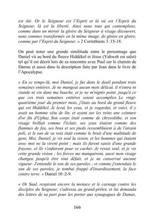 166
est ôté. Or le Seigneur est l’Esprit et là où est l’Esprit du
Seigneur, là est la liberté. Ainsi nous tous qui contemplons,
comme dans un miroir la gloire du Seigneur à visage découvert,
nous sommes transformés en la même image, de gloire en gloire,
comme par l’Esprit du Seigneur. » 2 Corinthiens 3 :15-18.
On peut noter une grande similitude entre le personnage que
Daniel vit au bord du fleuve Hiddékel et Jésus (Yahweh est salut)
tel qu’il est décrit lors de sa rencontre avec Paul sur le chemin de
Damas et aussi dans la description faite par Jean dans le livre de
l’Apocalypse.
« En ce temps-là, moi Daniel, je fus dans le deuil pendant trois
semaines entières. Je ne mangeai aucun mets délicat, il n'entra ni
viande ni vin dans ma bouche, et je ne m'oignis point, jusqu'à ce
que ces trois semaines entières soient accomplies. Le vingt-
quatrième jour du premier mois, j'étais au bord du grand fleuve
qui est Hiddékel. Je levai les yeux, et je regardai, et voici, il y
avait un homme vêtu de lin, et ayant sur les reins une ceinture
d'or fin d'Uphaz. Son corps était comme de chrysolithe, et son
visage brillait comme l'éclair, ses yeux étaient comme des
flammes de feu, ses bras et ses pieds ressemblaient à de l'airain
poli, et le son de sa voix était comme le bruit d'une multitude de
gens. Moi, Daniel, je vis seul la vision, et les hommes qui étaient
avec moi ne la virent point ; mais ils furent saisis d'une grande
frayeur, et ils s'enfuirent pour se cacher. Je restai seul, et je vis
cette grande vision ; les forces me manquèrent, aussi mon visage
changea jusqu'à être tout défait, et je ne conservai aucune
vigueur. J'entendis le son de ses paroles ; et comme j'entendais le
son de ses paroles, je tombai frappé d'étourdissement, la face
contre terre. » Daniel 10 :2-9.
« Or Saul, respirant encore la menace et le carnage contre les
disciples du Seigneur, s'adressa au grand-prêtre, et lui demanda
des lettres de sa part pour les porter aux synagogues de Damas,
 