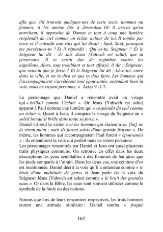 167
afin que, s'il trouvait quelques-uns de cette secte, hommes ou
femmes, il les amène liés à Jérusalem. Or il arriva qu'en
marchant, il approcha de Damas et tout à coup une lumière
resplendit du ciel comme un éclair autour de lui. Il tomba par
terre et il entendit une voix qui lui disait : Saul, Saul, pourquoi
me persécutes-tu ? Et il répondit : Qui es-tu, Seigneur ? Et le
Seigneur lui dit : Je suis Jésus (Yahweh est salut), que tu
persécutes. Il te serait dur de regimber contre les
aiguillons. Alors, tout tremblant et tout effrayé, il dit : Seigneur,
que veux-tu que je fasse ? Et le Seigneur lui dit : Lève-toi, entre
dans la ville, et on te dira ce que tu dois faire. Les hommes qui
l'accompagnaient s'arrêtèrent tout épouvantés, entendant bien la
voix, mais ne voyant personne. » Actes 9 :1-7.
Le personnage que Daniel a rencontré avait un visage
qui « brillait comme l’éclair ». Or Jésus (Yahweh est salut)
apparut à Paul comme une lumière qui « resplendit du ciel comme
un éclair ». Quant à Jean, il compare le visage du Seigneur au «
soleil lorsqu’il brille dans toute sa force ».
Daniel vit seul la vision « et les hommes qui étaient avec [lui] ne
la virent point ; mais ils furent saisis d'une grande frayeur ». De
même, les hommes qui accompagnaient Paul furent « épouvantés
» ; ils entendirent la voix qui parlait mais ne virent personne.
Les personnages rencontrés par Daniel et Jean ont aussi plusieurs
traits physiques communs. On retrouve en effet dans les deux
descriptions les yeux semblables à des flammes de feu ainsi que
les pieds comparés à l’airain. Dans les deux cas, une ceinture d’or
est mentionnée. Daniel décrit la voix qu’il a entendue comme « le
bruit d'une multitude de gens» et Jean parle de la voix du
Seigneur Jésus (Yahweh est salut) comme « le bruit des grandes
eaux ». Or dans la Bible, les eaux sont souvent utilisées comme le
symbole de la foule ou des nations.
Notons que lors de leurs rencontres respectives, les trois hommes
eurent une attitude similaire : Daniel tomba « frappé
 