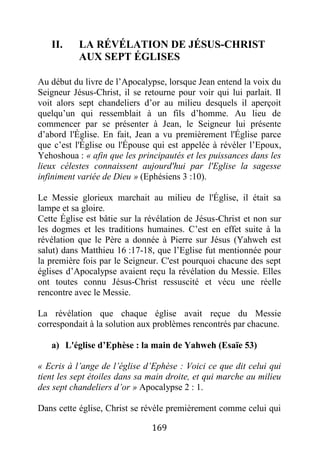 169
II. LA RÉVÉLATION DE JÉSUS-CHRIST
AUX SEPT ÉGLISES
Au début du livre de l’Apocalypse, lorsque Jean entend la voix du
Seigneur Jésus-Christ, il se retourne pour voir qui lui parlait. Il
voit alors sept chandeliers d’or au milieu desquels il aperçoit
quelqu’un qui ressemblait à un fils d’homme. Au lieu de
commencer par se présenter à Jean, le Seigneur lui présente
d’abord l'Église. En fait, Jean a vu premièrement l'Église parce
que c’est l'Église ou l'Épouse qui est appelée à révéler l’Epoux,
Yehoshoua : « afin que les principautés et les puissances dans les
lieux célestes connaissent aujourd'hui par l'Eglise la sagesse
infiniment variée de Dieu » (Ephésiens 3 :10).
Le Messie glorieux marchait au milieu de l'Église, il était sa
lampe et sa gloire.
Cette Église est bâtie sur la révélation de Jésus-Christ et non sur
les dogmes et les traditions humaines. C’est en effet suite à la
révélation que le Père a donnée à Pierre sur Jésus (Yahweh est
salut) dans Matthieu 16 :17-18, que l’Eglise fut mentionnée pour
la première fois par le Seigneur. C'est pourquoi chacune des sept
églises d’Apocalypse avaient reçu la révélation du Messie. Elles
ont toutes connu Jésus-Christ ressuscité et vécu une réelle
rencontre avec le Messie.
La révélation que chaque église avait reçue du Messie
correspondait à la solution aux problèmes rencontrés par chacune.
a) L'église d’Ephèse : la main de Yahweh (Esaïe 53)
« Ecris à l’ange de l’église d’Ephèse : Voici ce que dit celui qui
tient les sept étoiles dans sa main droite, et qui marche au milieu
des sept chandeliers d’or » Apocalypse 2 : 1.
Dans cette église, Christ se révèle premièrement comme celui qui
 