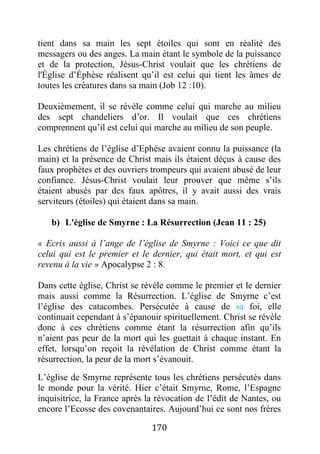 170
tient dans sa main les sept étoiles qui sont en réalité des
messagers ou des anges. La main étant le symbole de la puissance
et de la protection, Jésus-Christ voulait que les chrétiens de
l'Église d’Éphèse réalisent qu’il est celui qui tient les âmes de
toutes les créatures dans sa main (Job 12 :10).
Deuxièmement, il se révèle comme celui qui marche au milieu
des sept chandeliers d’or. Il voulait que ces chrétiens
comprennent qu’il est celui qui marche au milieu de son peuple.
Les chrétiens de l’église d’Ephèse avaient connu la puissance (la
main) et la présence de Christ mais ils étaient déçus à cause des
faux prophètes et des ouvriers trompeurs qui avaient abusé de leur
confiance. Jésus-Christ voulait leur prouver que même s’ils
étaient abusés par des faux apôtres, il y avait aussi des vrais
serviteurs (étoiles) qui étaient dans sa main.
b) L'église de Smyrne : La Résurrection (Jean 11 : 25)
« Ecris aussi à l’ange de l’église de Smyrne : Voici ce que dit
celui qui est le premier et le dernier, qui était mort, et qui est
revenu à la vie » Apocalypse 2 : 8.
Dans cette église, Christ se révèle comme le premier et le dernier
mais aussi comme la Résurrection. L’église de Smyrne c’est
l’église des catacombes. Persécutée à cause de sa foi, elle
continuait cependant à s’épanouir spirituellement. Christ se révèle
donc à ces chrétiens comme étant la résurrection afin qu’ils
n’aient pas peur de la mort qui les guettait à chaque instant. En
effet, lorsqu’on reçoit la révélation de Christ comme étant la
résurrection, la peur de la mort s’évanouit.
L’église de Smyrne représente tous les chrétiens persécutés dans
le monde pour la vérité. Hier c’était Smyrne, Rome, l’Espagne
inquisitrice, la France après la révocation de l’édit de Nantes, ou
encore l’Ecosse des covenantaires. Aujourd’hui ce sont nos frères
 