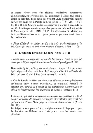 171
et sœurs vivant sous des régimes totalitaires, notamment
communistes, en terre d’Islam, qui continuent à verser leur sang à
cause de leur foi. Tous ceux qui veulent vivre pieusement seront
persécutés nous dit la Parole de Dieu (2 Ti. 3 : 12 ; Mc. 13 : 9 ;
Jn. 15 : 18-21). Malgré toutes les épreuves endurées à cause de la
vérité, il est important de se rappeler que Jésus (Yahweh est salut)
le Messie est la RÉSURRECTION. La révélation du Messie en
tant que Résurrection brise la peur que nous pouvons avoir face à
la persécution.
« Jésus (Yahweh est salut) lui dit : Je suis la résurrection et la
vie. Celui qui croit en moi vivra, même s’il meurt. » Jean 11 : 25.
c) L’église de Pergame : Le Juge (Actes 10 : 42)
« Ecris aussi à l’ange de l’église de Pergame : Voici ce que dit
celui qui a l’épée aiguë à deux tranchants » Apocalypse 2 : 12.
Dans cette église, le Seigneur se révèle en tant que celui qui a une
épée aiguë à double tranchant. L’épée symbolise ici la Parole de
Dieu qui doit séparer l’âme (sentiments) de l’esprit.
« Car la Parole de Dieu est vivante et efficace, et plus pénétrante
qu’aucune épée à deux tranchants, et atteignant jusqu’à la
division de l’âme et de l’esprit, et des jointures et des moelles ; et
elle juge les pensées et les intentions du cœur. » Hébreux 4 :12.
Il est celui qui met à la lumière les œuvres des ténèbres : « Et il
nous a ordonné de prêcher au peuple et d’attester que c’est lui
qui a été établi par Dieu, juge des vivants et des morts. » (Actes
10 : 42).
Le Seigneur s'est présenté à cette église comme le Juge parce que
la doctrine de Balaam avait pris place dans les cœurs des
chrétiens.
 
