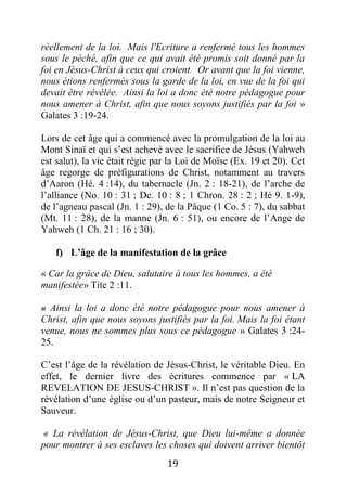 19
réellement de la loi. Mais l'Ecriture a renfermé tous les hommes
sous le péché, afin que ce qui avait été promis soit donné par la
foi en Jésus-Christ à ceux qui croient. Or avant que la foi vienne,
nous étions renfermés sous la garde de la loi, en vue de la foi qui
devait être révélée. Ainsi la loi a donc été notre pédagogue pour
nous amener à Christ, afin que nous soyons justifiés par la foi »
Galates 3 :19-24.
Lors de cet âge qui a commencé avec la promulgation de la loi au
Mont Sinaï et qui s’est achevé avec le sacrifice de Jésus (Yahweh
est salut), la vie était régie par la Loi de Moïse (Ex. 19 et 20). Cet
âge regorge de préfigurations de Christ, notamment au travers
d’Aaron (Hé. 4 :14), du tabernacle (Jn. 2 : 18-21), de l’arche de
l’alliance (No. 10 : 31 ; De. 10 : 8 ; 1 Chron. 28 : 2 ; Hé 9. 1-9),
de l’agneau pascal (Jn. 1 : 29), de la Pâque (1 Co. 5 : 7), du sabbat
(Mt. 11 : 28), de la manne (Jn. 6 : 51), ou encore de l’Ange de
Yahweh (1 Ch. 21 : 16 ; 30).
f) L’âge de la manifestation de la grâce
« Car la grâce de Dieu, salutaire à tous les hommes, a été
manifestée» Tite 2 :11.
« Ainsi la loi a donc été notre pédagogue pour nous amener à
Christ, afin que nous soyons justifiés par la foi. Mais la foi étant
venue, nous ne sommes plus sous ce pédagogue » Galates 3 :24-
25.
C’est l’âge de la révélation de Jésus-Christ, le véritable Dieu. En
effet, le dernier livre des écritures commence par « LA
REVELATION DE JESUS-CHRIST ». Il n’est pas question de la
révélation d’une église ou d’un pasteur, mais de notre Seigneur et
Sauveur.
« La révélation de Jésus-Christ, que Dieu lui-même a donnée
pour montrer à ses esclaves les choses qui doivent arriver bientôt
 