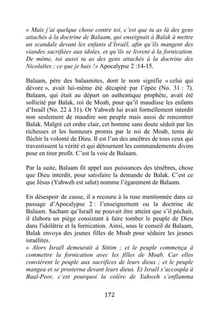172
« Mais j’ai quelque chose contre toi, c’est que tu as là des gens
attachés à la doctrine de Balaam, qui enseignait à Balak à mettre
un scandale devant les enfants d’Israël, afin qu’ils mangent des
viandes sacrifiées aux idoles, et qu’ils se livrent à la fornication.
De même, toi aussi tu as des gens attachés à la doctrine des
Nicolaïtes ; ce que je hais !» Apocalypse 2 :14-15.
Balaam, père des balaamites, dont le nom signifie « celui qui
dévore », avait lui-même été décapité par l’épée (No. 31 : 7).
Balaam, qui était au départ un authentique prophète, avait été
sollicité par Balak, roi de Moab, pour qu’il maudisse les enfants
d’Israël (No. 22 à 31). Or Yahweh lui avait formellement interdit
non seulement de maudire son peuple mais aussi de rencontrer
Balak. Malgré cet ordre clair, cet homme sans doute séduit par les
richesses et les honneurs promis par le roi de Moab, tenta de
fléchir la volonté de Dieu. Il est l’un des ancêtres de tous ceux qui
travestissent la vérité et qui détournent les commandements divins
pour en tirer profit. C’est la voie de Balaam.
Par la suite, Balaam fit appel aux puissances des ténèbres, chose
que Dieu interdit, pour satisfaire la demande de Balak. C’est ce
que Jésus (Yahweh est salut) nomme l’égarement de Balaam.
En désespoir de cause, il a recouru à la ruse mentionnée dans ce
passage d’Apocalypse 2 : l’enseignement ou la doctrine de
Balaam. Sachant qu’Israël ne pouvait être atteint que s’il péchait,
il élabora un piège consistant à faire tomber le peuple de Dieu
dans l'idolâtrie et la fornication. Ainsi, sous le conseil de Balaam,
Balak envoya des jeunes filles de Moab pour séduire les jeunes
israélites.
« Alors Israël demeurait à Sittim ; et le peuple commença à
commettre la fornication avec les filles de Moab. Car elles
convièrent le peuple aux sacrifices de leurs dieux ; et le peuple
mangea et se prosterna devant leurs dieux. Et Israël s’accoupla à
Baal-Peor, c’est pourquoi la colère de Yahweh s’enflamma
 