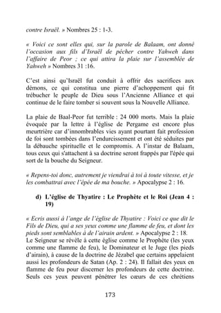 173
contre Israël. » Nombres 25 : 1-3.
« Voici ce sont elles qui, sur la parole de Balaam, ont donné
l’occasion aux fils d’Israël de pécher contre Yahweh dans
l’affaire de Peor ; ce qui attira la plaie sur l’assemblée de
Yahweh » Nombres 31 :16.
C’est ainsi qu’Israël fut conduit à offrir des sacrifices aux
démons, ce qui constitua une pierre d’achoppement qui fit
trébucher le peuple de Dieu sous l’Ancienne Alliance et qui
continue de le faire tomber si souvent sous la Nouvelle Alliance.
La plaie de Baal-Peor fut terrible : 24 000 morts. Mais la plaie
évoquée par la lettre à l’église de Pergame est encore plus
meurtrière car d’innombrables vies ayant pourtant fait profession
de foi sont tombées dans l’endurcissement et ont été séduites par
la débauche spirituelle et le compromis. A l’instar de Balaam,
tous ceux qui s'attachent à sa doctrine seront frappés par l'épée qui
sort de la bouche du Seigneur.
« Repens-toi donc, autrement je viendrai à toi à toute vitesse, et je
les combattrai avec l’épée de ma bouche. » Apocalypse 2 : 16.
d) L’église de Thyatire : Le Prophète et le Roi (Jean 4 :
19)
« Ecris aussi à l’ange de l’église de Thyatire : Voici ce que dit le
Fils de Dieu, qui a ses yeux comme une flamme de feu, et dont les
pieds sont semblables à de l’airain ardent. » Apocalypse 2 : 18.
Le Seigneur se révèle à cette église comme le Prophète (les yeux
comme une flamme de feu), le Dominateur et le Juge (les pieds
d’airain), à cause de la doctrine de Jézabel que certains appelaient
aussi les profondeurs de Satan (Ap. 2 : 24). Il fallait des yeux en
flamme de feu pour discerner les profondeurs de cette doctrine.
Seuls ces yeux peuvent pénétrer les cœurs de ces chrétiens
 