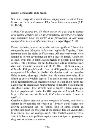 174
remplis de faussetés et de péché.
Ses pieds, image de la domination et du jugement, devaient fouler
la doctrine de Jézabel comme Jéhu l'avait fait en son temps (2 R.
9 : 30-33).
« Mais j’ai quelque peu de chose contre toi, c’est que tu laisses
cette femme Jézabel, qui se dit prophétesse, enseigner et séduire
mes serviteurs pour les porter à la fornication, et leur faire
manger des choses sacrifiées aux idoles. » Apocalypse 2 : 20.
Dans cette lettre, le nom de Jézabel est très significatif. Pour bien
comprendre son influence néfaste sur l’église de Thyatire, il faut
retourner dans les récits de l’Ancienne Alliance concernant cette
femme et le rôle dévastateur qu’elle a joué en Israël. Achab, roi
d’Israël, avait mis le comble à ses péchés en prenant pour femme
Jézabel, fille d’Ethbaal, roi des Sidoniens. Celle-ci entraîna Israël
dans une monstrueuse idolâtrie (1 R. 17, 18 et 19). Sous le règne
d’Achab, 450 prophètes de Baal et 400 prophètes d’Asherah
mangeaient à la table de Jézabel. Ce dernier avait un caractère
lâche et mou, alors que Jézabel était de nature autoritaire. Elle
faisait ce qu’elle voulait, agissait à sa guise, sachant que son mari
ne lui résisterait pas. Sa méchanceté était telle qu’elle n’hésita pas
à employer le sceau royal pour ordonner le meurtre d’un innocent.
Au Mont Carmel, Élie affronta seul le peuple d’Israël ainsi que
les 450 prophètes de Baal et les 400 prophètes d’Asherah. Mais à
la première menace de Jézabel, il s’enfuit car cette femme le
terrifiait.
Certains exégètes pensent qu’une croyante influente, peut-être la
femme du responsable de l’église de Thyatire, aurait exercé une
activité despotique sur les fidèles. Elle se serait érigée en
prophétesse pour les enseigner et les séduire, tout en vivant dans
la débauche. Par son enseignement, cette Jézabel aurait ouvert la
voie à de fausses prophétesses qui allaient enseigner et provoquer
de graves scissions en son sein.
 