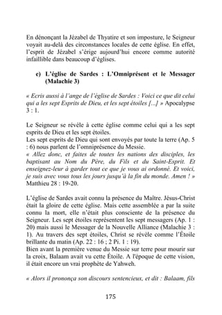175
En dénonçant la Jézabel de Thyatire et son imposture, le Seigneur
voyait au-delà des circonstances locales de cette église. En effet,
l’esprit de Jézabel s’érige aujourd’hui encore comme autorité
infaillible dans beaucoup d’églises.
e) L’église de Sardes : L’Omniprésent et le Messager
(Malachie 3)
« Ecris aussi à l’ange de l’église de Sardes : Voici ce que dit celui
qui a les sept Esprits de Dieu, et les sept étoiles [...] » Apocalypse
3 : 1.
Le Seigneur se révèle à cette église comme celui qui a les sept
esprits de Dieu et les sept étoiles.
Les sept esprits de Dieu qui sont envoyés par toute la terre (Ap. 5
: 6) nous parlent de l’omniprésence du Messie.
« Allez donc, et faites de toutes les nations des disciples, les
baptisant au Nom du Père, du Fils et du Saint-Esprit. Et
enseignez-leur à garder tout ce que je vous ai ordonné. Et voici,
je suis avec vous tous les jours jusqu’à la fin du monde. Amen ! »
Matthieu 28 : 19-20.
L’église de Sardes avait connu la présence du Maître. Jésus-Christ
était la gloire de cette église. Mais cette assemblée a par la suite
connu la mort, elle n’était plus consciente de la présence du
Seigneur. Les sept étoiles représentent les sept messagers (Ap. 1 :
20) mais aussi le Messager de la Nouvelle Alliance (Malachie 3 :
1). Au travers des sept étoiles, Christ se révèle comme l’Étoile
brillante du matin (Ap. 22 : 16 ; 2 Pi. 1 : 19).
Bien avant la première venue du Messie sur terre pour mourir sur
la croix, Balaam avait vu cette Étoile. A l'époque de cette vision,
il était encore un vrai prophète de Yahweh.
« Alors il prononça son discours sentencieux, et dit : Balaam, fils
 
