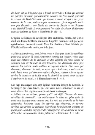 176
de Beor dit, et l’homme qui a l’oeil ouvert dit : Celui qui entend
les paroles de Dieu, qui connaît la science du Très-Haut, qui voit
la vision du Tout-Puissant, qui tombe à terre, et qui a les yeux
ouverts. Je le vois, mais non pas maintenant ; je le regarde, mais
non pas de près ; une Etoile est sortie de Jacob, et un Sceptre
s’est élevé d’Israël. Il transpercera les côtés de Moab, il détruira
tous les enfants de Seth. » Nombres 24 :15-17.
L’église de Sardes ne devait pas être endormie, morte, car Christ
était son Étoile brillante du matin. L'apôtre Paul nous dit que ceux
qui dorment, dorment la nuit. Mais les chrétiens, étant éclairés par
l'Étoile brillante du matin, sont du jour.
« Mais quant à vous, mes frères, vous n’êtes pas dans les ténèbres
pour que ce jour-là vous surprenne comme un voleur ; vous êtes
tous des enfants de la lumière, et des enfants du jour. Nous ne
sommes pas de la nuit ni des ténèbres. Ne dormons donc pas
comme les autres, mais veillons et soyons sobres. Car ceux qui
dorment, dorment la nuit, et ceux qui s’enivrent, s’enivrent la
nuit. Mais nous qui sommes enfants du jour, soyons sobres, ayant
revêtu la cuirasse de la foi et de la charité, et ayant pour casque
l’espérance du salut. » 1 Thessaloniciens 5 : 4-8.
Les sept messagers des sept églises sont une image du Messie, le
Messager par excellence, qui est venu nous annoncer la vie et
nous révéler les mystères cachés de tous les temps.
« Même vu la saison, parce qu’il est déjà l’heure de nous
réveiller du sommeil ; car maintenant le salut est plus près de
nous que lorsque nous avons cru. La nuit est avancée et le jour
approche. Rejetons donc les œuvres des ténèbres, et soyons
revêtus des armes de lumière. Marchons honnêtement, comme en
plein jour, loin des orgies et de l’ivrognerie, de la luxure et de la
débauche, des querelles et des jalousies. » Romains 13 : 11-13.
 