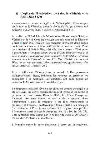 177
f) L’église de Philadelphie : Le Saint, le Véritable et le
Roi (1 Jean 5 :20)
« Ecris aussi à l’ange de l’église de Philadelphie : Voici ce que
dit le Saint et le Véritable, qui a la clef de David, qui ouvre et nul
ne ferme, qui ferme et nul n’ouvre. » Apocalypse 3 :7.
A l’église de Philadelphie, le Messie se révèle comme le Saint, le
Véritable et le Roi. Cette église avait connu la sainteté de Dieu car
Christ la leur avait révélée. Ses membres n’avaient donc aucun
doute sur la sainteté et la véracité de la divinité de Christ. Pour
ces chrétiens, il était le Dieu véritable, tout comme il l'était pour
l’apôtre Jean. « Or nous savons que le Fils de Dieu est venu, et il
nous a donné l’intelligence pour connaître le Véritable ; et nous
sommes dans le Véritable, en son Fils Jésus-Christ. Il est le vrai
Dieu, et la vie éternelle. Mes petits-enfants, gardez-vous des
idoles. Amen !» 1 Jean 5 : 20-21.
Il y a tellement d’idoles dans ce monde ! Des personnes
s'autoproclamant dieux, induisent les hommes en erreur et les
conduisent à la perdition. Les chrétiens ont donc besoin de
connaître le Messie comme le véritable Dieu.
Le Seigneur s’est aussi révélé à ces chrétiens comme celui qui a la
clé de David, qui ouvre et personne ne peut fermer et qui ferme et
personne ne peut ouvrir. Dans la Bible, la clé est l’image de
l’autorité. Au sens figuré, le mot « clé » apparaît dans
l’expression « clés du royaume » où elles symbolisent la
puissance et l’autorité conférées par Jésus-Christ à ses disciples
(en particulier à Pierre), aux apôtres et à l’Église pour prêcher
l’Évangile et aussi exercer la discipline (Mt. 16 : 19 ; Jn. 20 : 23).
Cela se traduit entre autres par le pouvoir de « lier et de délier »
c’est-à-dire d’interdire et d’autoriser.
L’Évangile ouvre la porte des cieux à ceux qui le reçoivent.
 