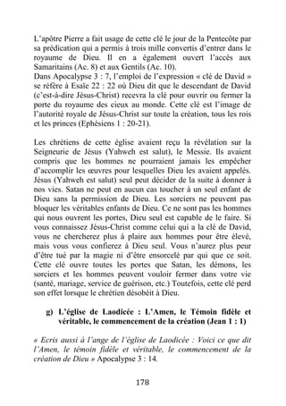 178
L’apôtre Pierre a fait usage de cette clé le jour de la Pentecôte par
sa prédication qui a permis à trois mille convertis d’entrer dans le
royaume de Dieu. Il en a également ouvert l’accès aux
Samaritains (Ac. 8) et aux Gentils (Ac. 10).
Dans Apocalypse 3 : 7, l’emploi de l’expression « clé de David »
se réfère à Esaïe 22 : 22 où Dieu dit que le descendant de David
(c’est-à-dire Jésus-Christ) recevra la clé pour ouvrir ou fermer la
porte du royaume des cieux au monde. Cette clé est l’image de
l’autorité royale de Jésus-Christ sur toute la création, tous les rois
et les princes (Ephésiens 1 : 20-21).
Les chrétiens de cette église avaient reçu la révélation sur la
Seigneurie de Jésus (Yahweh est salut), le Messie. Ils avaient
compris que les hommes ne pourraient jamais les empêcher
d’accomplir les œuvres pour lesquelles Dieu les avaient appelés.
Jésus (Yahweh est salut) seul peut décider de la suite à donner à
nos vies. Satan ne peut en aucun cas toucher à un seul enfant de
Dieu sans la permission de Dieu. Les sorciers ne peuvent pas
bloquer les véritables enfants de Dieu. Ce ne sont pas les hommes
qui nous ouvrent les portes, Dieu seul est capable de le faire. Si
vous connaissez Jésus-Christ comme celui qui a la clé de David,
vous ne chercherez plus à plaire aux hommes pour être élevé,
mais vous vous confierez à Dieu seul. Vous n’aurez plus peur
d’être tué par la magie ni d’être ensorcelé par qui que ce soit.
Cette clé ouvre toutes les portes que Satan, les démons, les
sorciers et les hommes peuvent vouloir fermer dans votre vie
(santé, mariage, service de guérison, etc.) Toutefois, cette clé perd
son effet lorsque le chrétien désobéit à Dieu.
g) L’église de Laodicée : L’Amen, le Témoin fidèle et
véritable, le commencement de la création (Jean 1 : 1)
« Ecris aussi à l’ange de l’église de Laodicée : Voici ce que dit
l’Amen, le témoin fidèle et véritable, le commencement de la
création de Dieu » Apocalypse 3 : 14.
 