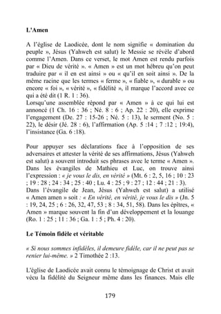179
L'Amen
A l’église de Laodicée, dont le nom signifie « domination du
peuple », Jésus (Yahweh est salut) le Messie se révèle d’abord
comme l’Amen. Dans ce verset, le mot Amen est rendu parfois
par « Dieu de vérité ». « Amen » est un mot hébreu qu’on peut
traduire par « il en est ainsi » ou « qu’il en soit ainsi ». De la
même racine que les termes « ferme », « fiable », « durable » ou
encore « foi », « vérité », « fidélité », il marque l’accord avec ce
qui a été dit (1 R. 1 : 36).
Lorsqu’une assemblée répond par « Amen » à ce qui lui est
annoncé (1 Ch. 16 : 36 ; Né. 8 : 6 ; Ap. 22 : 20), elle exprime
l’engagement (De. 27 : 15-26 ; Né. 5 : 13), le serment (No. 5 :
22), le désir (Jé. 28 : 6), l’affirmation (Ap. 5 :14 ; 7 :12 ; 19:4),
l’insistance (Ga. 6 :18).
Pour appuyer ses déclarations face à l’opposition de ses
adversaires et attester la vérité de ses affirmations, Jésus (Yahweh
est salut) a souvent introduit ses phrases avec le terme « Amen ».
Dans les évangiles de Mathieu et Luc, on trouve ainsi
l’expression : « je vous le dis, en vérité » (Mt. 6 : 2, 5, 16 ; 10 : 23
; 19 : 28 ; 24 : 34 ; 25 : 40 ; Lu. 4 : 25 ; 9 : 27 ; 12 : 44 ; 21 : 3).
Dans l’évangile de Jean, Jésus (Yahweh est salut) a utilisé
« Amen amen » soit : « En vérité, en vérité, je vous le dis » (Jn. 5
: 19, 24, 25 ; 6 : 26, 32, 47, 53 ; 8 : 34, 51, 58). Dans les épîtres, «
Amen » marque souvent la fin d’un développement et la louange
(Ro. 1 : 25 ; 11 : 36 ; Ga. 1 : 5 ; Ph. 4 : 20).
Le Témoin fidèle et véritable
« Si nous sommes infidèles, il demeure fidèle, car il ne peut pas se
renier lui-même. » 2 Timothée 2 :13.
L'église de Laodicée avait connu le témoignage de Christ et avait
vécu la fidélité du Seigneur même dans les finances. Mais elle
 