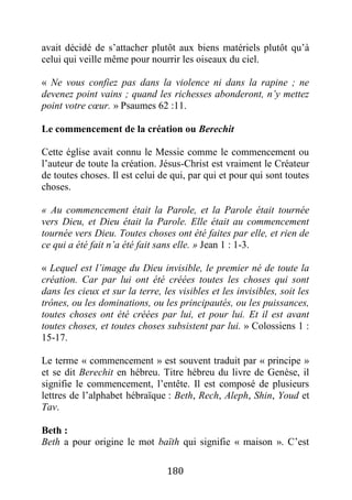 180
avait décidé de s’attacher plutôt aux biens matériels plutôt qu’à
celui qui veille même pour nourrir les oiseaux du ciel.
« Ne vous confiez pas dans la violence ni dans la rapine ; ne
devenez point vains ; quand les richesses abonderont, n’y mettez
point votre cœur. » Psaumes 62 :11.
Le commencement de la création ou Berechit
Cette église avait connu le Messie comme le commencement ou
l’auteur de toute la création. Jésus-Christ est vraiment le Créateur
de toutes choses. Il est celui de qui, par qui et pour qui sont toutes
choses.
« Au commencement était la Parole, et la Parole était tournée
vers Dieu, et Dieu était la Parole. Elle était au commencement
tournée vers Dieu. Toutes choses ont été faites par elle, et rien de
ce qui a été fait n’a été fait sans elle. » Jean 1 : 1-3.
« Lequel est l’image du Dieu invisible, le premier né de toute la
création. Car par lui ont été créées toutes les choses qui sont
dans les cieux et sur la terre, les visibles et les invisibles, soit les
trônes, ou les dominations, ou les principautés, ou les puissances,
toutes choses ont été créées par lui, et pour lui. Et il est avant
toutes choses, et toutes choses subsistent par lui. » Colossiens 1 :
15-17.
Le terme « commencement » est souvent traduit par « principe »
et se dit Berechit en hébreu. Titre hébreu du livre de Genèse, il
signifie le commencement, l’entête. Il est composé de plusieurs
lettres de l’alphabet hébraïque : Beth, Rech, Aleph, Shin, Youd et
Tav.
Beth :
Beth a pour origine le mot baïth qui signifie « maison ». C’est
 