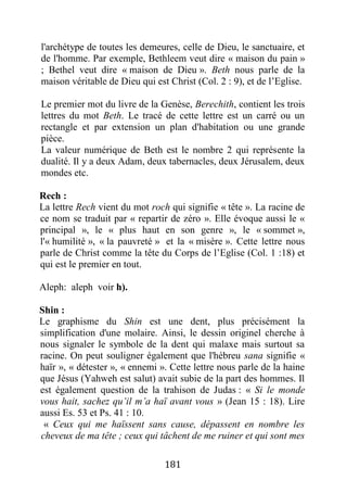 181
l'archétype de toutes les demeures, celle de Dieu, le sanctuaire, et
de l'homme. Par exemple, Bethleem veut dire « maison du pain »
; Bethel veut dire « maison de Dieu ». Beth nous parle de la
maison véritable de Dieu qui est Christ (Col. 2 : 9), et de l’Eglise.
Le premier mot du livre de la Genèse, Berechith, contient les trois
lettres du mot Beth. Le tracé de cette lettre est un carré ou un
rectangle et par extension un plan d'habitation ou une grande
pièce.
La valeur numérique de Beth est le nombre 2 qui représente la
dualité. Il y a deux Adam, deux tabernacles, deux Jérusalem, deux
mondes etc.
Rech :
La lettre Rech vient du mot roch qui signifie « tête ». La racine de
ce nom se traduit par « repartir de zéro ». Elle évoque aussi le «
principal », le « plus haut en son genre », le « sommet »,
l'« humilité », « la pauvreté » et la « misère ». Cette lettre nous
parle de Christ comme la tête du Corps de l’Eglise (Col. 1 :18) et
qui est le premier en tout.
Aleph: aleph voir h).
Shin :
Le graphisme du Shin est une dent, plus précisément la
simplification d'une molaire. Ainsi, le dessin originel cherche à
nous signaler le symbole de la dent qui malaxe mais surtout sa
racine. On peut souligner également que l'hébreu sana signifie «
haïr », « détester », « ennemi ». Cette lettre nous parle de la haine
que Jésus (Yahweh est salut) avait subie de la part des hommes. Il
est également question de la trahison de Judas : « Si le monde
vous hait, sachez qu’il m’a haï avant vous » (Jean 15 : 18). Lire
aussi Es. 53 et Ps. 41 : 10.
« Ceux qui me haïssent sans cause, dépassent en nombre les
cheveux de ma tête ; ceux qui tâchent de me ruiner et qui sont mes
 