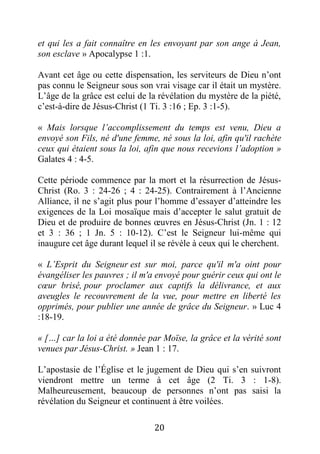 20
et qui les a fait connaître en les envoyant par son ange à Jean,
son esclave » Apocalypse 1 :1.
Avant cet âge ou cette dispensation, les serviteurs de Dieu n’ont
pas connu le Seigneur sous son vrai visage car il était un mystère.
L’âge de la grâce est celui de la révélation du mystère de la piété,
c’est-à-dire de Jésus-Christ (1 Ti. 3 :16 ; Ep. 3 :1-5).
« Mais lorsque l’accomplissement du temps est venu, Dieu a
envoyé son Fils, né d'une femme, né sous la loi, afin qu'il rachète
ceux qui étaient sous la loi, afin que nous recevions l’adoption »
Galates 4 : 4-5.
Cette période commence par la mort et la résurrection de Jésus-
Christ (Ro. 3 : 24-26 ; 4 : 24-25). Contrairement à l’Ancienne
Alliance, il ne s’agit plus pour l’homme d’essayer d’atteindre les
exigences de la Loi mosaïque mais d’accepter le salut gratuit de
Dieu et de produire de bonnes œuvres en Jésus-Christ (Jn. 1 : 12
et 3 : 36 ; 1 Jn. 5 : 10-12). C’est le Seigneur lui-même qui
inaugure cet âge durant lequel il se révèle à ceux qui le cherchent.
« L’Esprit du Seigneur est sur moi, parce qu'il m'a oint pour
évangéliser les pauvres ; il m'a envoyé pour guérir ceux qui ont le
cœur brisé, pour proclamer aux captifs la délivrance, et aux
aveugles le recouvrement de la vue, pour mettre en liberté les
opprimés, pour publier une année de grâce du Seigneur. » Luc 4
:18-19.
« […] car la loi a été donnée par Moïse, la grâce et la vérité sont
venues par Jésus-Christ. » Jean 1 : 17.
L’apostasie de l’Église et le jugement de Dieu qui s’en suivront
viendront mettre un terme à cet âge (2 Ti. 3 : 1-8).
Malheureusement, beaucoup de personnes n’ont pas saisi la
révélation du Seigneur et continuent à être voilées.
 