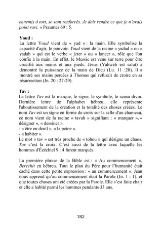 182
ennemis à tort, se sont renforcés. Je dois rendre ce que je n’avais
point ravi. » Psaumes 69 : 5.
Youd :
La lettre Youd vient de « yad » : la main. Elle symbolise la
capacité d'agir, le pouvoir. Youd vient de la racine « yadad » ou «
yadah » qui est le verbe « jeter » ou « lancer », rôle que l'on
confie à la main. En effet, le Messie est venu sur terre pour être
crucifié aux mains et aux pieds. Jésus (Yahweh est salut) a
démontré la puissance de la main de Dieu (Lu. 11 :20). Il a
montré ses mains percées à Thomas qui refusait de croire en sa
résurrection (Jn. 20 : 27-29).
Tav :
La lettre Tav est la marque, le signe, le symbole, le sceau divin.
Dernière lettre de l'alphabet hébreu, elle représente
l'aboutissement de la création et la totalité des choses créées. Le
nom Tav est un signe en forme de croix sur la selle d'un chameau,
ce nom vient de la racine « tavah » signifiant : « marquer », «
désigner », « dessiner ».
- « être en deuil », « la peine ».
- « habiter ».
Le mot « tav » est très proche de « tohou » qui désigne un chaos.
Tav c’est la croix. C’est aussi de la lettre avec laquelle les
hommes d'Ézéchiel 9 : 4 furent marqués.
La première phrase de la Bible est : « Au commencement »,
Berechit en hébreu. Tout le plan du Père pour l’humanité était
caché dans cette petite expression : « au commencement ». Jean
nous apprend qu’au commencement était la Parole (Jn. 1 : 1), et
que toutes choses ont été créées par la Parole. Elle s’est faite chair
et elle a habité parmi les hommes pendants 33 ans.
 