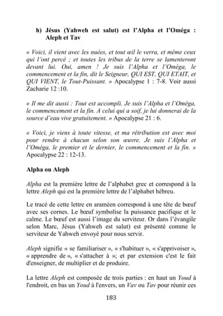 183
h) Jésus (Yahweh est salut) est l’Alpha et l’Oméga :
Aleph et Tav
« Voici, il vient avec les nuées, et tout œil le verra, et même ceux
qui l’ont percé ; et toutes les tribus de la terre se lamenteront
devant lui. Oui, amen ! Je suis l’Alpha et l’Oméga, le
commencement et la fin, dit le Seigneur, QUI EST, QUI ETAIT, et
QUI VIENT, le Tout-Puissant. » Apocalypse 1 : 7-8. Voir aussi
Zacharie 12 :10.
« Il me dit aussi : Tout est accompli. Je suis l’Alpha et l’Oméga,
le commencement et la fin. A celui qui a soif, je lui donnerai de la
source d’eau vive gratuitement. » Apocalypse 21 : 6.
« Voici, je viens à toute vitesse, et ma rétribution est avec moi
pour rendre à chacun selon son œuvre. Je suis l’Alpha et
l’Oméga, le premier et le dernier, le commencement et la fin. »
Apocalypse 22 : 12-13.
Alpha ou Aleph
Alpha est la première lettre de l’alphabet grec et correspond à la
lettre Aleph qui est la première lettre de l’alphabet hébreu.
Le tracé de cette lettre en araméen correspond à une tête de bœuf
avec ses cornes. Le bœuf symbolise la puissance pacifique et le
calme. Le bœuf est aussi l’image du serviteur. Or dans l’évangile
selon Marc, Jésus (Yahweh est salut) est présenté comme le
serviteur de Yahweh envoyé pour nous servir.
Aleph signifie « se familiariser », « s'habituer », « s'apprivoiser »,
« apprendre de », « s'attacher à »; et par extension c'est le fait
d'enseigner, de multiplier et de produire.
La lettre Aleph est composée de trois parties : en haut un Youd à
l'endroit, en bas un Youd à l'envers, un Vav ou Tav pour réunir ces
 