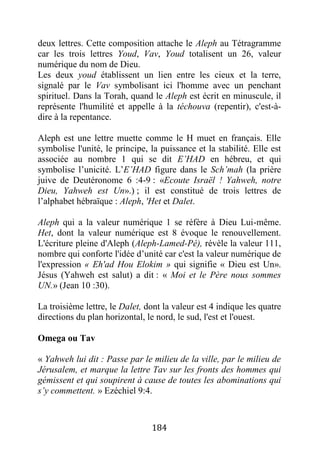 184
deux lettres. Cette composition attache le Aleph au Tétragramme
car les trois lettres Youd, Vav, Youd totalisent un 26, valeur
numérique du nom de Dieu.
Les deux youd établissent un lien entre les cieux et la terre,
signalé par le Vav symbolisant ici l'homme avec un penchant
spirituel. Dans la Torah, quand le Aleph est écrit en minuscule, il
représente l'humilité et appelle à la téchouva (repentir), c'est-à-
dire à la repentance.
Aleph est une lettre muette comme le H muet en français. Elle
symbolise l'unité, le principe, la puissance et la stabilité. Elle est
associée au nombre 1 qui se dit E’HAD en hébreu, et qui
symbolise l’unicité. L’E’HAD figure dans le Sch’mah (la prière
juive de Deutéronome 6 :4-9 : «Ecoute Israël ! Yahweh, notre
Dieu, Yahweh est Un».) ; il est constitué de trois lettres de
l’alphabet hébraïque : Aleph, 'Het et Dalet.
Aleph qui a la valeur numérique 1 se réfère à Dieu Lui-même.
Het, dont la valeur numérique est 8 évoque le renouvellement.
L'écriture pleine d'Aleph (Aleph-Lamed-Pé), révèle la valeur 111,
nombre qui conforte l'idée d’unité car c'est la valeur numérique de
l'expression « Eh'ad Hou Elokim » qui signifie « Dieu est Un».
Jésus (Yahweh est salut) a dit : « Moi et le Père nous sommes
UN.» (Jean 10 :30).
La troisième lettre, le Dalet, dont la valeur est 4 indique les quatre
directions du plan horizontal, le nord, le sud, l'est et l'ouest.
Omega ou Tav
« Yahweh lui dit : Passe par le milieu de la ville, par le milieu de
Jérusalem, et marque la lettre Tav sur les fronts des hommes qui
gémissent et qui soupirent à cause de toutes les abominations qui
s’y commettent. » Ezéchiel 9:4.
 