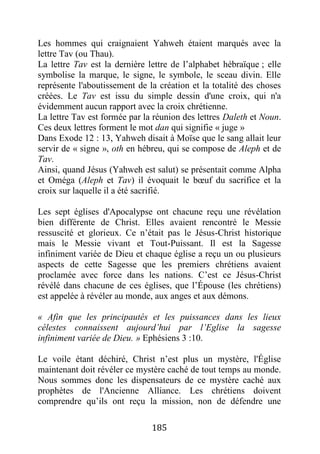 185
Les hommes qui craignaient Yahweh étaient marqués avec la
lettre Tav (ou Thau).
La lettre Tav est la dernière lettre de l’alphabet hébraïque ; elle
symbolise la marque, le signe, le symbole, le sceau divin. Elle
représente l'aboutissement de la création et la totalité des choses
créées. Le Tav est issu du simple dessin d'une croix, qui n'a
évidemment aucun rapport avec la croix chrétienne.
La lettre Tav est formée par la réunion des lettres Daleth et Noun.
Ces deux lettres forment le mot dan qui signifie « juge »
Dans Exode 12 : 13, Yahweh disait à Moïse que le sang allait leur
servir de « signe », oth en hébreu, qui se compose de Aleph et de
Tav.
Ainsi, quand Jésus (Yahweh est salut) se présentait comme Alpha
et Oméga (Aleph et Tav) il évoquait le bœuf du sacrifice et la
croix sur laquelle il a été sacrifié.
Les sept églises d'Apocalypse ont chacune reçu une révélation
bien différente de Christ. Elles avaient rencontré le Messie
ressuscité et glorieux. Ce n’était pas le Jésus-Christ historique
mais le Messie vivant et Tout-Puissant. Il est la Sagesse
infiniment variée de Dieu et chaque église a reçu un ou plusieurs
aspects de cette Sagesse que les premiers chrétiens avaient
proclamée avec force dans les nations. C’est ce Jésus-Christ
révélé dans chacune de ces églises, que l’Épouse (les chrétiens)
est appelée à révéler au monde, aux anges et aux démons.
« Afin que les principautés et les puissances dans les lieux
célestes connaissent aujourd’hui par l’Eglise la sagesse
infiniment variée de Dieu. » Ephésiens 3 :10.
Le voile étant déchiré, Christ n’est plus un mystère, l'Église
maintenant doit révéler ce mystère caché de tout temps au monde.
Nous sommes donc les dispensateurs de ce mystère caché aux
prophètes de l'Ancienne Alliance. Les chrétiens doivent
comprendre qu’ils ont reçu la mission, non de défendre une
 